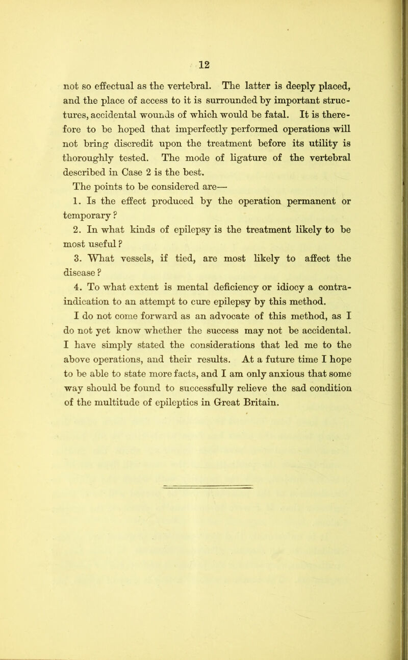 not so effectual as tlie vertebral. The latter is deeply placed, and the place of access to it is surrounded by important struc- tures, accidental wounds of whicb would be fatal. It is there- fore to be hoped that imperfectly performed operations will not bring discredit upon the treatment before its utility is thoroughly tested. The mode of ligature of the vertebral described in Case 2 is the best. The points to be considered are— 1. Is the effect produced by the operation permanent or temporary ? 2. In what kinds of epilepsy is the treatment likely to be most useful ? 3. What vessels, if tied, are most likely to affect the disease ? 4. To what extent is mental deficiency or idiocy a contra- indication to an attempt to cure epilepsy by this method. I do not come forward as an advocate of this method, as I do not yet know whether the success may not be accidental. I have simply stated the considerations that led me to the above operations, and their results. At a future time I hope to be able to state more facts, and I am only anxious that some way should be found to successfully relieve the sad condition of the multitude of epileptics in Great Britain.