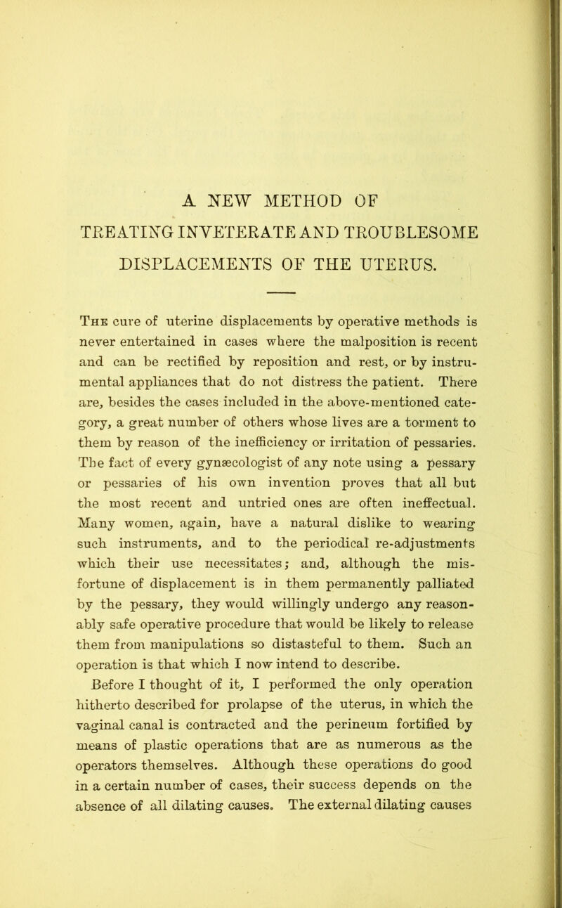 A NEW METHOD OF TREATING INVETERATE AND TROUBLESOME DISPLACEMENTS OF THE UTERUS. The cure of uterine displacements by operative methods is never entertained in cases where the malposition is recent and can be rectified by reposition and resL or by instru- mental appliances that do not distress the patient. There are, besides the cases included in the above-mentioned cate- gory, a great number of others whose lives are a torment to them by reason of the inefficiency or irritation of pessaries. The fact of every gynaecologist of any note using a pessary or pessaries of his own invention proves that all but the most recent and untried ones are often ineflPectual. Many women, again, have a natural dislike to wearing such instruments, and to the periodical re-adjustments which their use necessitates; and, although the mis- fortune of displacement is in them permanently palliated by the pessary, they would willingly undergo any reason- ably safe operative procedure that would be likely to release them from manipulations so distasteful to them. Such an operation is that which I now intend to describe. Before I thought of it, I performed the only operation hitherto described for prolapse of the uterus, in which the vaginal canal is contracted and the perineum fortified by means of plastic operations that are as numerous as the operators themselves. Although these operations do good in a certain number of cases, their success depends on the absence of all dilating causes. The external dilating causes