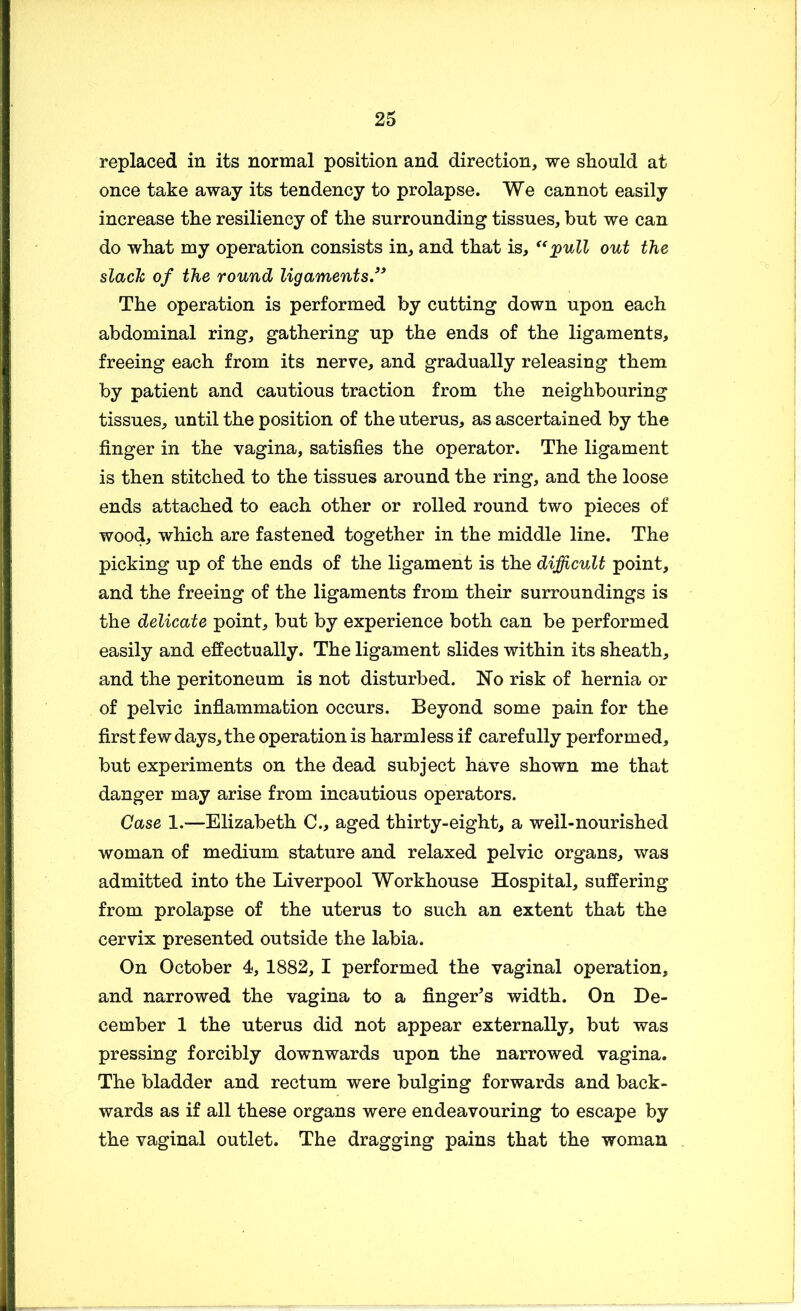 replaced in its normal position and direction, we should at once take away its tendency to prolapse. We cannot easily increase the resiliency of the surrounding tissues, but we can do what my operation consists in, and that is, out the slack of the round ligaments/* The operation is performed by cutting down upon each abdominal ring, gathering up the ends of the ligaments, freeing each from its nerve, and gradually releasing them by patient and cautious traction from the neighbouring tissues, until the position of the uterus, as ascertained by the finger in the vagina, satisfies the operator. The ligament is then stitched to the tissues around the ring, and the loose ends attached to each other or rolled round two pieces of wood, which are fastened together in the middle line. The picking up of the ends of the ligament is the difficult point, and the freeing of the ligaments from their surroundings is the delicate point, but by experience both can be performed easily and effectually. The ligament slides within its sheath, and the peritoneum is not disturbed. No risk of hernia or of pelvic inflammation occurs. Beyond some pain for the first few days, the operation is harmless if carefully performed, but experiments on the dead subject have shown me that danger may arise from incautious operators. Case 1.—Elizabeth C., aged thirty-eight, a well-nourished woman of medium stature and relaxed pelvic organs, was admitted into the Liverpool Workhouse Hospital, suffering from prolapse of the uterus to such an extent that the cervix presented outside the labia. On October 4, 1882, 1 performed the vaginal operation, and narrowed the vagina to a finger^s width. On De- cember 1 the uterus did not appear externally, but was pressing forcibly downwards upon the narrowed vagina. The bladder and rectum were bulging forwards and back- wards as if all these organs were endeavouring to escape by the vaginal outlet. The dragging pains that the woman