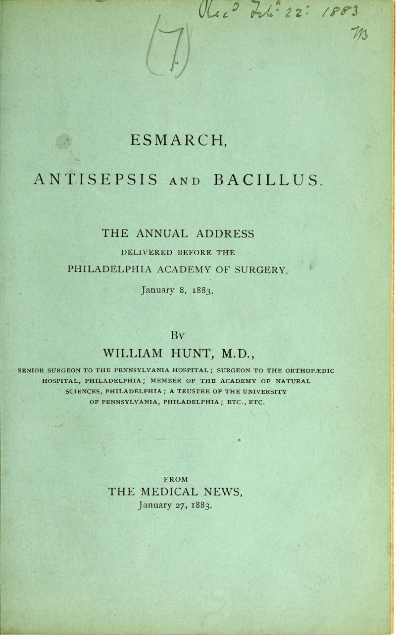 ANTISEPSIS and BACILLUS. THE ANNUAL ADDRESS DELIVERED BEFORE THE PHILADELPHIA ACADEMY OF SURGERY, January 8, 1883, By WILLIAM HUNT, M.D., SENIOR SURGEON TO THE PENNSYLVANIA HOSPITAL ; SURGEON TO THE ORTHOPEDIC HOSPITAL, PHILADELPHIA; MEMBER OF THE ACADEMY OF NATURAL SCIENCES, PHILADELPHIA; A TRUSTEE OF THE UNIVERSITY OF PENNSYLVANIA, PHILADELPHIA; ETC., ETC. FROM THE MEDICAL NEWS, January 27, 1883.