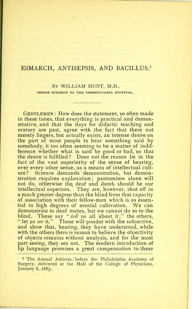 BY WILLIAM HUNT, M.D., SENIOR SURGEON TO THE PENNSYLVANIA HOSPITAL. Gentlemen : How does the statement, so often made in these times, that everything is practical and demon- strative, and that the days for didactic teaching and oratory are past, agree with the fact that there not merely lingers, but actually exists, an intense desire on the part of most people to hear something said by somebody, it too often seeming to be a matter of indif- ference whether what is said be good or bad, so that the desire is fulfilled ? Does not the reason lie in the fact of the vast superiority of the sense of hearing, over every other sense, as a means of intellectual cult- ure? Science demands demonstration, but demon- stration requires explanation; pantomime alone will not do, otherwise the, deaf and dumb should be our intellectual superiors. They are, however, shut off in a much greater degree than the blind from that capacity of association with their fellow-men which is so essen- tial to high degrees of mental cultivation. We can demonstrate to deaf mutes, but we cannot do so to the blind. These say “ tell us all about it;” the others, “ let .us see it.” These will ponder with the subjective, and show that, hearing, they have understood, while with the others there is reason to believe the objectivity of objects remains without analysis, and for the most part seeing, they see not. The modern introduction of lip language promises a great compensation to these 1 The Annual Address, before the Philadelphia Academy of Surgery, delivered at the Hall of the College of Physicians,