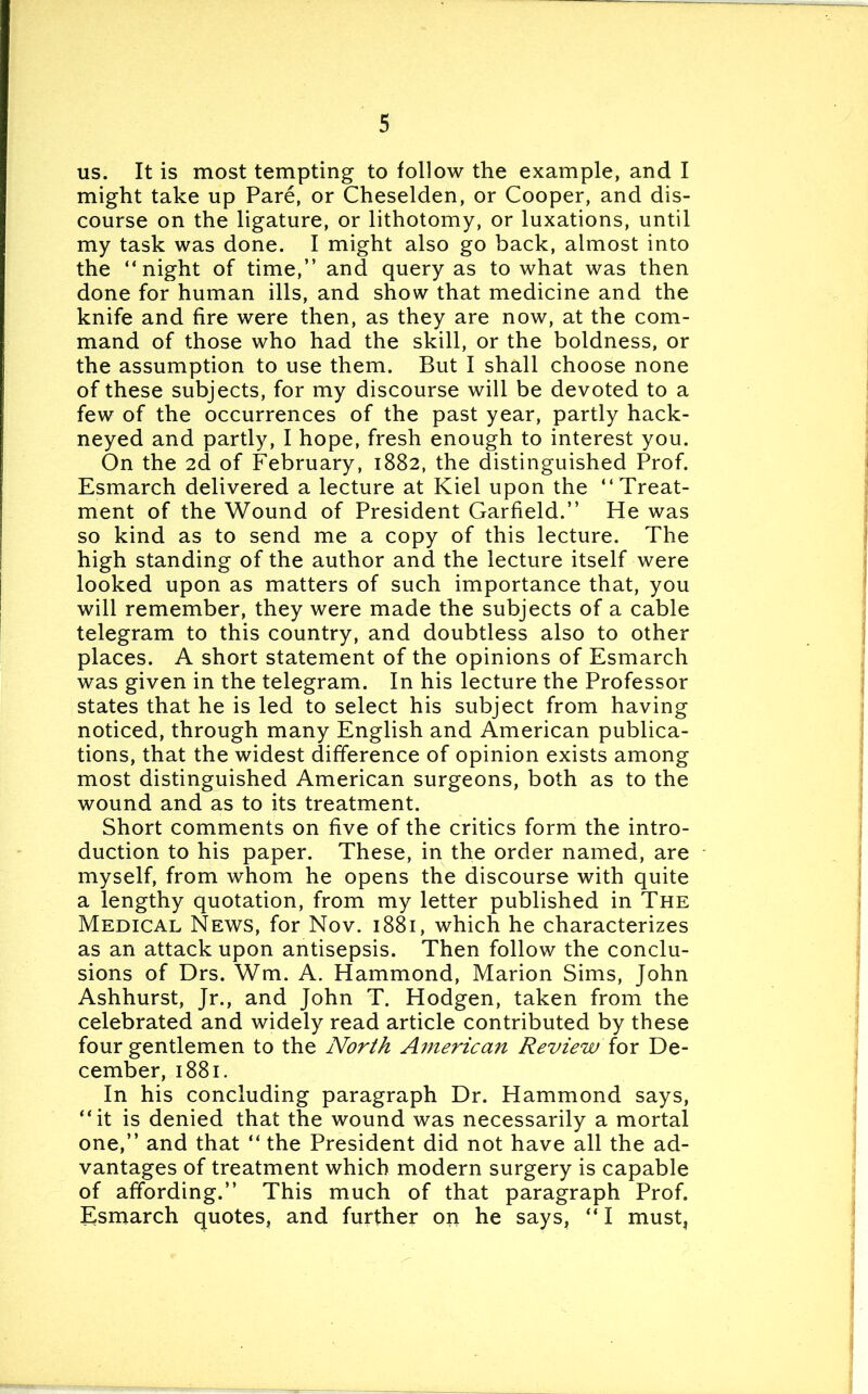 us. It is most tempting to follow the example, and I might take up Pare, or Cheselden, or Cooper, and dis- course on the ligature, or lithotomy, or luxations, until my task was done. I might also go back, almost into the “night of time,” and query as to what was then done for human ills, and show that medicine and the knife and fire were then, as they are now, at the com- mand of those who had the skill, or the boldness, or the assumption to use them. But I shall choose none of these subjects, for my discourse will be devoted to a few of the occurrences of the past year, partly hack- neyed and partly, I hope, fresh enough to interest you. On the 2d of February, 1882, the distinguished Prof. Esmarch delivered a lecture at Kiel upon the “Treat- ment of the Wound of President Garfield.” He was so kind as to send me a copy of this lecture. The high standing of the author and the lecture itself were looked upon as matters of such importance that, you will remember, they were made the subjects of a cable telegram to this country, and doubtless also to other places. A short statement of the opinions of Esmarch was given in the telegram. In his lecture the Professor states that he is led to select his subject from having noticed, through many English and American publica- tions, that the widest difference of opinion exists among most distinguished American surgeons, both as to the wound and as to its treatment. Short comments on five of the critics form the intro- duction to his paper. These, in the order named, are myself, from whom he opens the discourse with quite a lengthy quotation, from my letter published in The Medical News, for Nov. 1881, which he characterizes as an attack upon antisepsis. Then follow the conclu- sions of Drs. Wm. A. Hammond, Marion Sims, John Ashhurst, Jr., and John T. Hodgen, taken from the celebrated and widely read article contributed by these four gentlemen to the North American Review for De- cember, 1881. In his concluding paragraph Dr. Hammond says, “it is denied that the wound was necessarily a mortal one,” and that “ the President did not have all the ad- vantages of treatment which modern surgery is capable of affording.” This much of that paragraph Prof. Esmarch quotes, and further on he says, “ I must,