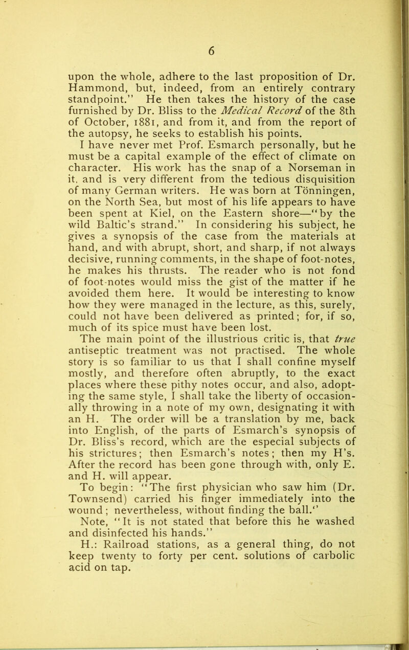 upon the whole, adhere to the last proposition of Dr. Hammond, but, indeed, from an entirely contrary standpoint.” He then takes the history of the case furnished by Dr. Bliss to the Medical Record of the 8th of October, 1881, and from it, and from the report of the autopsy, he seeks to establish his points. I have never met Prof. Esmarch personally, but he must be a capital example of the effect of climate on character. His work has the snap of a Norseman in it. and is very different from the tedious disquisition of many German writers. He was born at Tonningen, on the North Sea, but most of his life appears to have been spent at Kiel, on the Eastern shore—“by the wild Baltic’s strand.” In considering his subject, he gives a synopsis of the case from the materials at hand, and with abrupt, short, and sharp, if not always decisive, running comments, in the shape of foot-notes, he makes his thrusts. The reader who is not fond of foot-notes would miss the gist of the matter if he avoided them here. It would be interesting to know how they were managed in the lecture, as this, surely, could not have been delivered as printed; for, if so, much of its spice must have been lost. The main point of the illustrious critic is, that true antiseptic treatment was not practised. The whole story is so familiar to us that I shall confine myself mostly, and therefore often abruptly, to the exact places where these pithy notes occur, and also, adopt- ing the same style, I shall take the liberty of occasion- ally throwing in a note of my own, designating it with an H. The order will be a translation by me, back into English, of the parts of Esmarch’s synopsis of Dr. Bliss’s record, which are the especial subjects of his strictures; then Esmarch’s notes; then my H’s. After the record has been gone through with, only E. and H. will appear. To begin: “The first physician who saw him (Dr. Townsend) carried his finger immediately into the wound ; nevertheless, without finding the ball.*’ Note, “It is not stated that before this he washed and disinfected his hands.” H.: Railroad stations, as a general thing, do not keep twenty to forty per cent, solutions of carbolic acid on tap.