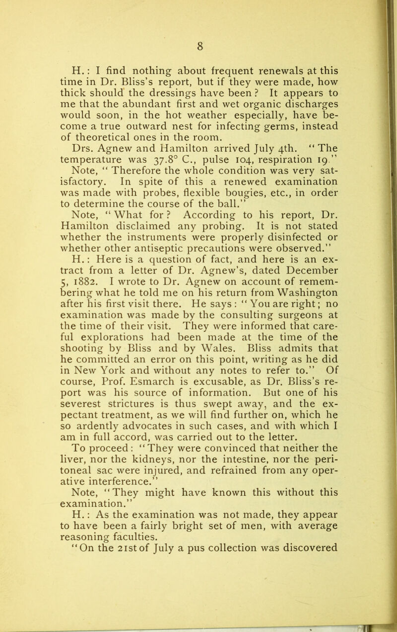 H.: I find nothing about frequent renewals at this time in Dr. Bliss’s report, but if they were made, how thick should the dressings have been ? It appears to me that the abundant first and wet organic discharges would soon, in the hot weather especially, have be- come a true outward nest for infecting germs, instead of theoretical ones in the room. Drs. Agnew and Hamilton arrived July 4th. “ The temperature was 37.8° C., pulse 104, respiration 19.” Note, “ Therefore the whole condition was very sat- isfactory. In spite of this a renewed examination was made with probes, flexible bougies, etc., in order to determine the course of the ball.” Note, “ What for ? According to his report, Dr. Hamilton disclaimed any probing. It is not stated whether the instruments were properly disinfected or whether other antiseptic precautions were observed.” H.: Here is a question of fact, and here is an ex- tract from a letter of Dr. Agnew’s, dated December 5, 1882. I wrote to Dr. Agnew on account of remem- bering what he told me on his return from Washington after his first visit there. He says : “ You are right; no examination was made by the consulting surgeons at the time of their visit. They were informed that care- ful explorations had been made at the time of the shooting by Bliss and by Wales. Bliss admits that he committed an error on this point, writing as he did in New York and without any notes to refer to.” Of course, Prof. Esmarch is excusable, as Dr. Bliss’s re- port was his source of information. But one of his severest strictures is thus swept away, and the ex- pectant treatment, as we will find further on, which he so ardently advocates in such cases, and with which I am in full accord, was carried out to the letter. To proceed : “ They were convinced that neither the liver, nor the kidneys, nor the intestine, nor the peri- toneal sac were injured, and refrained from any oper- ative interference.” Note, “They might have known this without this examination.” H.: As the examination was not made, they appear to have been a fairly bright set of men, with average reasoning faculties. “On the 21 stof July a pus collection was discovered