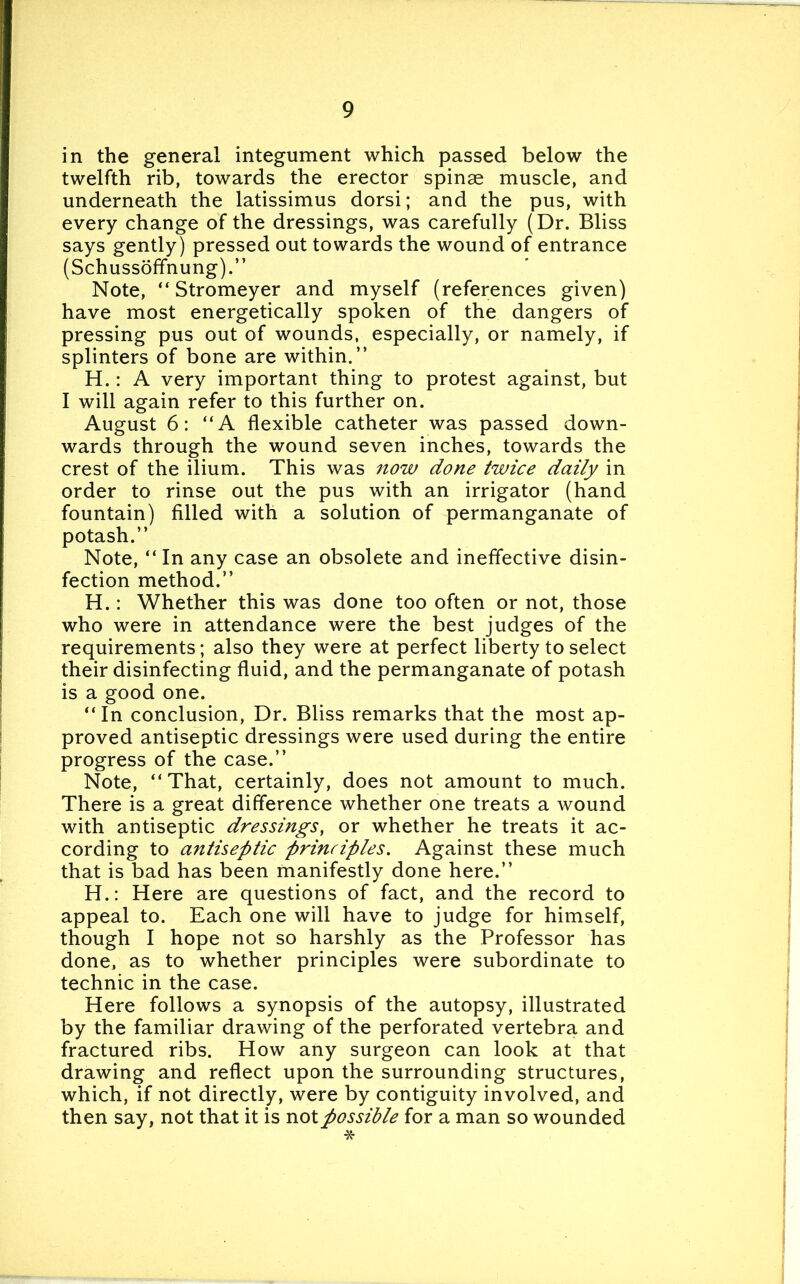 in the general integument which passed below the twelfth rib, towards the erector spinae muscle, and underneath the latissimus dorsi; and the pus, with every change of the dressings, was carefully (Dr. Bliss says gently) pressed out towards the wound of entrance (Schussoffnung).” Note, “ Stromeyer and myself (references given) have most energetically spoken of the dangers of pressing pus out of wounds, especially, or namely, if splinters of bone are within.” H.: A very important thing to protest against, but I will again refer to this further on. August 6: “A flexible catheter was passed down- wards through the wound seven inches, towards the crest of the ilium. This was now done twice daily in order to rinse out the pus with an irrigator (hand fountain) filled with a solution of permanganate of potash.” Note, “ In any case an obsolete and ineffective disin- fection method.” H.: Whether this was done too often or not, those who were in attendance were the best judges of the requirements; also they were at perfect liberty to select their disinfecting fluid, and the permanganate of potash is a good one. “In conclusion, Dr. Bliss remarks that the most ap- proved antiseptic dressings were used during the entire progress of the case.” Note, “That, certainly, does not amount to much. There is a great difference whether one treats a wound with antiseptic dressings, or whether he treats it ac- cording to antiseptic principles. Against these much that is bad has been manifestly done here.” H.: Here are questions of fact, and the record to appeal to. Each one will have to judge for himself, though I hope not so harshly as the Professor has done, as to whether principles were subordinate to technic in the case. Here follows a synopsis of the autopsy, illustrated by the familiar drawing of the perforated vertebra and fractured ribs. How any surgeon can look at that drawing and reflect upon the surrounding structures, which, if not directly, were by contiguity involved, and then say, not that it is not possible for a man so wounded *