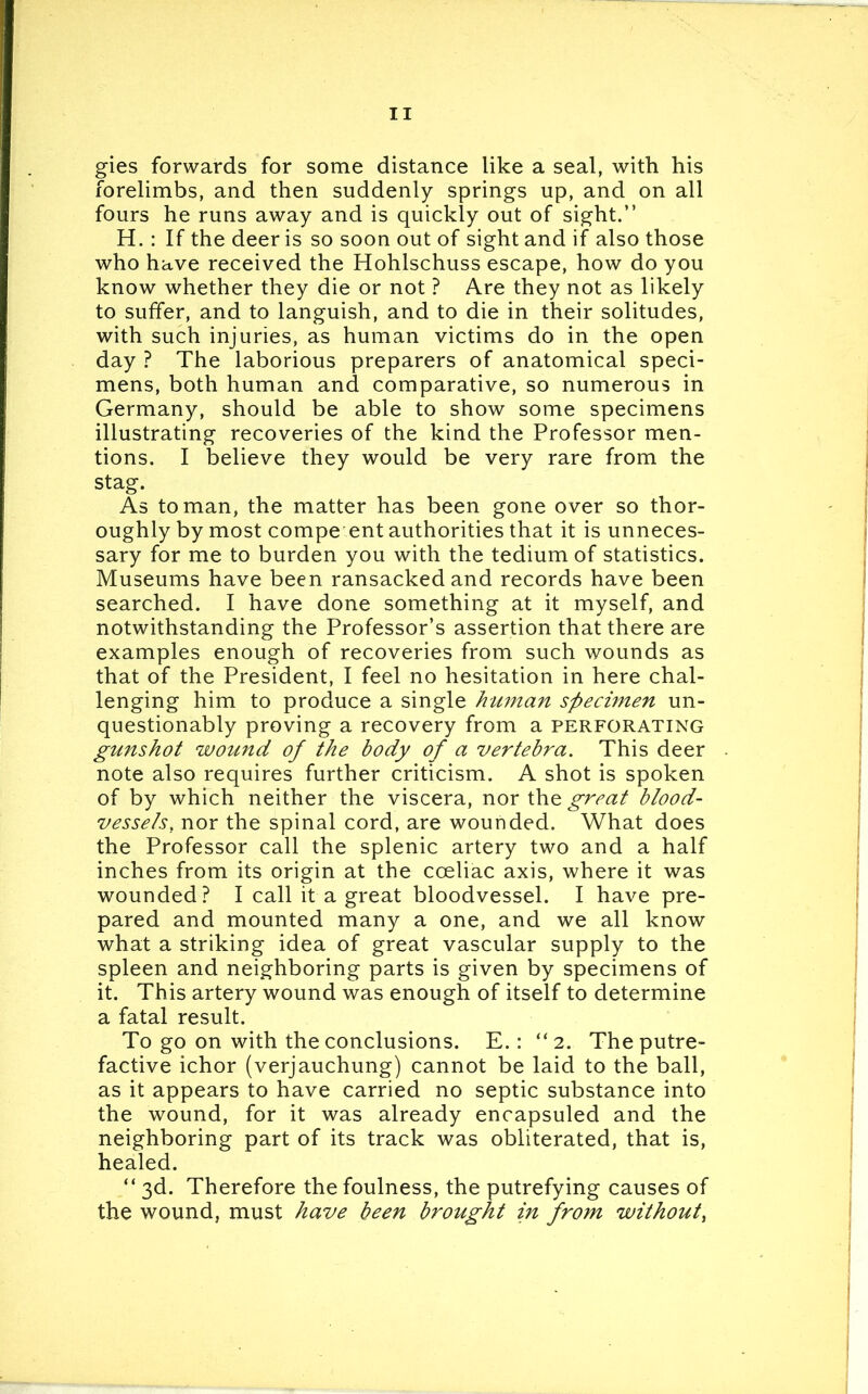 gies forwards for some distance like a seal, with his forelimbs, and then suddenly springs up, and on all fours he runs away and is quickly out of sight.” H.: If the deer is so soon out of sight and if also those who have received the Hohlschuss escape, how do you know whether they die or not ? Are they not as likely to suffer, and to languish, and to die in their solitudes, with such injuries, as human victims do in the open day ? The laborious preparers of anatomical speci- mens, both human and comparative, so numerous in Germany, should be able to show some specimens illustrating recoveries of the kind the Professor men- tions. I believe they would be very rare from the stag. As toman, the matter has been gone over so thor- oughly by most compe ent authorities that it is unneces- sary for me to burden you with the tedium of statistics. Museums have been ransacked and records have been searched. I have done something at it myself, and notwithstanding the Professor’s assertion that there are examples enough of recoveries from such wounds as that of the President, I feel no hesitation in here chal- lenging him to produce a single human specimen un- questionably proving a recovery from a perforating gunshot wound of the body of a vertebra. This deer note also requires further criticism. A shot is spoken of by which neither the viscera, nor the great blood- vessels. nor the spinal cord, are wounded. What does the Professor call the splenic artery two and a half inches from its origin at the coeliac axis, where it was wounded? I call it a great bloodvessel. I have pre- pared and mounted many a one, and we all know what a striking idea of great vascular supply to the spleen and neighboring parts is given by specimens of it. This artery wound was enough of itself to determine a fatal result. To go on with the conclusions. E.: “2. The putre- factive ichor (verjauchung) cannot be laid to the ball, as it appears to have carried no septic substance into the wound, for it was already encapsuled and the neighboring part of its track was obliterated, that is, healed. “ 3d. Therefore the foulness, the putrefying causes of the wound, must have been brought in from without,