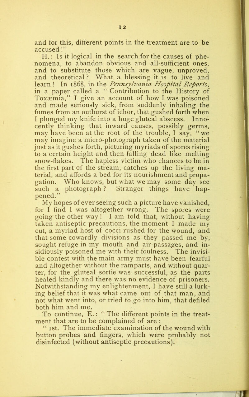 I 2 and for this, different points in the treatment are to be accused!” H.: Is it logical in the search for the causes of phe- nomena, to abandon obvious and all-sufficient ones, and to substitute those which are vague, unproved, and theoretical ? What a blessing it is to live and learn ! In 1868, in the Pennsylvania Hospital Reports, in a paper called a “ Contribution to the History of Toxaemia,” I give an account of how I was poisoned and made seriously sick, from suddenly inhaling the fumes from an outburst of ichor, that gushed forth when I plunged my knife into a huge gluteal abscess. Inno- cently thinking that inward causes, possibly germs, may have been at the root of the trouble, I say, “we may imagine a micro-photograph taken of the material just as it gushes forth, picturing myriads of spores rising to a certain height and then falling dead like melting snow-flakes. The hapless victim who chances to be in the first part of the stream, catches up the living ma- terial, and affords a bed for its nourishment and propa- gation. Who knows, but what we may some day see such a photograph ? Stranger things have hap- pened.” My hopes of ever seeing such a picture have vanished, for I find I was altogether wrong. The spores were going the other way ! I am told that, without having taken antiseptic precautions, the moment I made my cut, a myriad host of cocci rushed for the wound, and that some cowardly divisions as they passed me by, sought refuge in my mouth and air-passages, and in- sidiously poisoned me with their foulness. The invisi- ble contest with the main army must have been fearful and altogether without the ramparts, and without quar- ter, for the gluteal sortie was successful, as the parts healed kindly and there was no evidence of prisoners. Notwithstanding my enlightenment, I have still a lurk- ing belief that it was what came out of that man, and not what went into, or tried to go into him, that defiled both him and me. To continue, E.: “ The different points in the treat- ment that are to be complained of are: “ 1st. The immediate examination of the wound with button probes and fingers, which were probably not disinfected (without antiseptic precautions).