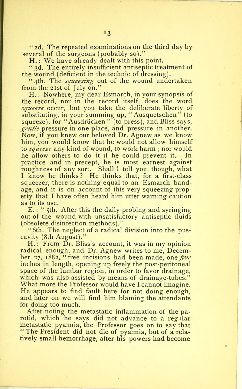 “2d. The repeated examinations on the third day by several of the surgeons (probably so).’’ H.: We have already dealt with this point. “ 3d. The entirely insufficient antiseptic treatment of the wound (deficient in the technic of dressing). “4th. The squeezing out of the wound undertaken from the 21st of July on.” H.: Nowhere, my dear Esmarch, in your synopsis of the record, nor in the record itself, does the word squeeze occur, but you take the deliberate liberty of substituting, in your summing up, “ Ausquetschen’’ (to squeeze), for “Ausdriicken” (to press), and Bliss says, gentle pressure in one place, and pressure in another. Now, if you knew our beloved Dr. Agnew as we know him, you would know that he would not allow himself to squeeze any kind of wound, to work harm ; nor would he allow others to do it if he could prevent it. In practice and in precept, he is most earnest against roughness of any sort. Shall I tell you, though, what I know he thinks ? He thinks that, for a first-class squeezer, there is nothing equal to an Esmarch band- age, and it is on account of this very squeezing prop- erty that I have often heard him utter warning caution as to its use. E.: “ 5th. After this the daily probing and syringing out of the wound with unsatisfactory antiseptic fluids (obsolete disinfection methods).’’ “6th. The neglect of a radical division into the pus- cavity (8th August).’’ H.: Erom Dr. Bliss’s account, it was in my opinion radical enough, and Dr. Agnew writes to me, Decem- ber 27, 1882, “free incisions had been made, one five inches in length, opening up freely the post-peritoneal space of the lumbar region, in order to favor drainage, which was also assisted by means of drainage-tubes.” What more the Professor would have I cannot imagine. He appears to find fault here for not doing enough, and later on we will find him blaming the attendants for doing too much. After noting the metastatic inflammation of the pa- rotid, which he says did not advance to a regular metastatic pyaemia, the Professor goes on to say that “ The President did not die of pyaemia, but of a rela- tively small hemorrhage, after his powers had become