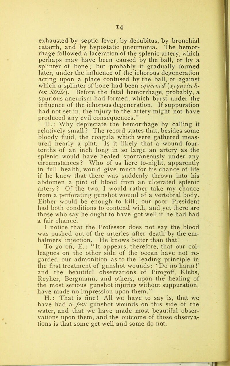 exhausted by septic fever, by decubitus, by bronchial catarrh, and by hypostatic pneumonia. The hemor- rhage followed a laceration of the splenic artery, which perhaps may have been caused by the ball, or by a splinter of bone; but probably it gradually formed later, under the influence of the ichorous degeneration acting upon a place contused by the ball, or against which a splinter of bone had been squeezed (gequetsch- ten Stelte). Before the fatal hemorrhage, probably, a spurious aneurism had formed, which burst under the influence of the ichorous degeneration. If suppuration had not set in, the injury to the artery might not have produced any evil consequences.” H.: Why depreciate the hemorrhage by calling it relatively small ? The record states that, besides some bloody fluid, the coagula which were gathered meas- ured nearly a pint. Is it likely that a wound four- tenths of an inch long in so large an artery as the splenic would have healed spontaneously under any circumstances ? Who of us here to-night, apparently in full health, would give much for his chance of life if he knew that there was suddenly thrown into his abdomen a pint of blood from an ulcerated splenic artery ? Of the two, I would rather take my chance from a perforating gunshot wound of a vertebral body. Either would be enough to kill; our poor President had both conditions to contend with, and yet there are those who say he ought to have got well if he had had a fair chance. I notice that the Professor does not say the blood was pushed out of the arteries after death by the em- balmers’ injection. He knows better than that! To go on, E.: “It appears, therefore, that our col- leagues on the other side of the ocean have not re- garded our admonition as to the leading principle in the first treatment of gunshot wounds: ‘Do no harm!’ and the beautiful observations of Pirogoff, Klebs, Reyher, Bergmann, and others, upon the healing of the most serious gunshot injuries without suppuration, have made no impression upon them.” H.: That is fine! All we have to say is, that we have had a few gunshot wounds on this side of the water, and that we have made most beautiful obser- vations upon them, and the outcome of those observa- tions is that some get well and some do not, T<