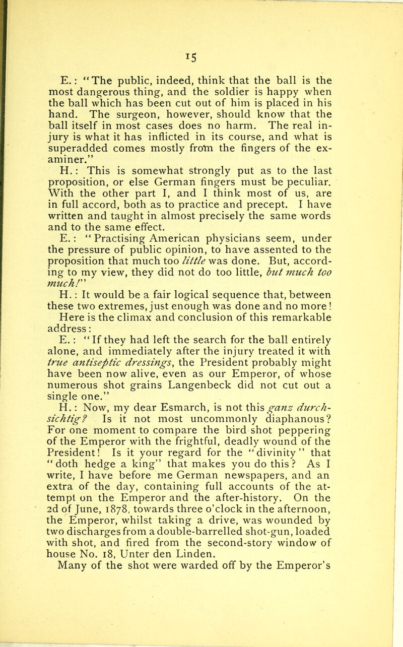 E.: “The public, indeed, think that the ball is the most dangerous thing, and the soldier is happy when the ball which has been cut out of him is placed in his hand. The surgeon, however, should know that the ball itself in most cases does no harm. The real in- jury is what it has inflicted in its course, and what is superadded comes mostly from the fingers of the ex- aminer.” H. : This is somewhat strongly put as to the last proposition, or else German fingers must be peculiar. With the other part I, and I think most of us, are in full accord, both as to practice and precept. I have written and taught in almost precisely the same words and to the same effect. E.: “ Practising American physicians seem, under the pressure of public opinion, to have assented to the proposition that much too little was done. But, accord- ing to my view, they did not do too little, but much tGO much! H.: It would be a fair logical sequence that, between these two extremes, just enough was done and no more ! Here is the climax and conclusion of this remarkable address: E.: “ If they had left the search for the ball entirely alone, and immediately after the injury treated it with true antiseptic dressings, the President probably might have been now alive, even as our Emperor, of whose numerous shot grains Langenbeck did not cut out a single one.” H.: Now, my dear Esmarch, is not th\s ganz durch- sichtig? Is it not most uncommonly diaphanous? For one moment to compare the bird shot peppering of the Emperor with the frightful, deadly wound of the President! Is it your regard for the “divinity” that “doth hedge a king” that makes you do this? As I write, I have before me German newspapers, and an extra of the day, containing full accounts of the at- tempt on the Emperor and the after-history. On the 2d of June, 1878, towards three o’clock in the afternoon, the Emperor, whilst taking a drive, was wounded by two discharges from a double-barrelled shot-gun, loaded with shot, and fired from the second-story window of house No. 18, Unter den Linden. Many of the shot were warded off by the Emperor’s