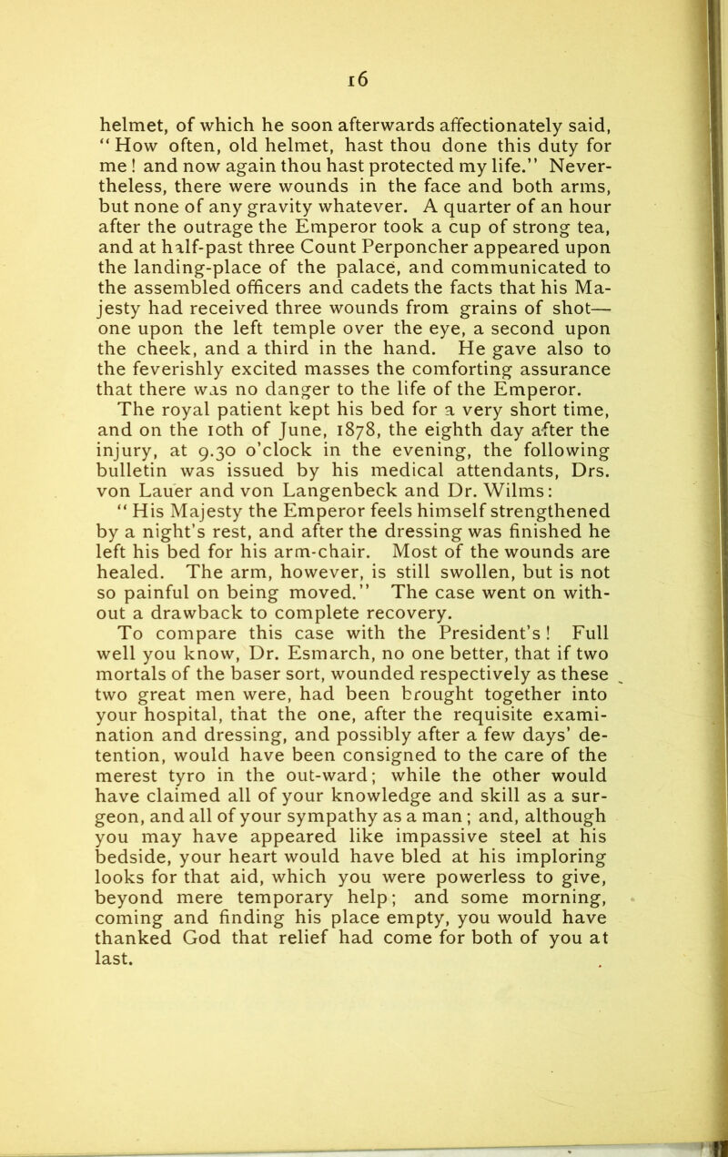 helmet, of which he soon afterwards affectionately said, “ How often, old helmet, hast thou done this duty for me ! and now again thou hast protected my life.” Never- theless, there were wounds in the face and both arms, but none of any gravity whatever. A quarter of an hour after the outrage the Emperor took a cup of strong tea, and at half-past three Count Perponcher appeared upon the landing-place of the palace, and communicated to the assembled officers and cadets the facts that his Ma- jesty had received three wounds from grains of shot— one upon the left temple over the eye, a second upon the cheek, and a third in the hand. He gave also to the feverishly excited masses the comforting assurance that there was no danger to the life of the Emperor. The royal patient kept his bed for a very short time, and on the loth of June, 1878, the eighth day after the injury, at 9.30 o’clock in the evening, the following bulletin was issued by his medical attendants, Drs. von Lauer and von Langenbeck and Dr. Wilms: “ His Majesty the Emperor feels himself strengthened by a night’s rest, and after the dressing was finished he left his bed for his arm-chair. Most of the wounds are healed. The arm, however, is still swollen, but is not so painful on being moved.” The case went on with- out a drawback to complete recovery. To compare this case with the President’s ! Full well you know, Dr. Esmarch, no one better, that if two mortals of the baser sort, wounded respectively as these two great men were, had been brought together into your hospital, that the one, after the requisite exami- nation and dressing, and possibly after a few days’ de- tention, would have been consigned to the care of the merest tyro in the out-ward; while the other would have claimed all of your knowledge and skill as a sur- geon, and all of your sympathy as a man; and, although you may have appeared like impassive steel at his bedside, your heart would have bled at his imploring looks for that aid, which you were powerless to give, beyond mere temporary help; and some morning, coming and finding his place empty, you would have thanked God that relief had come for both of you at last.