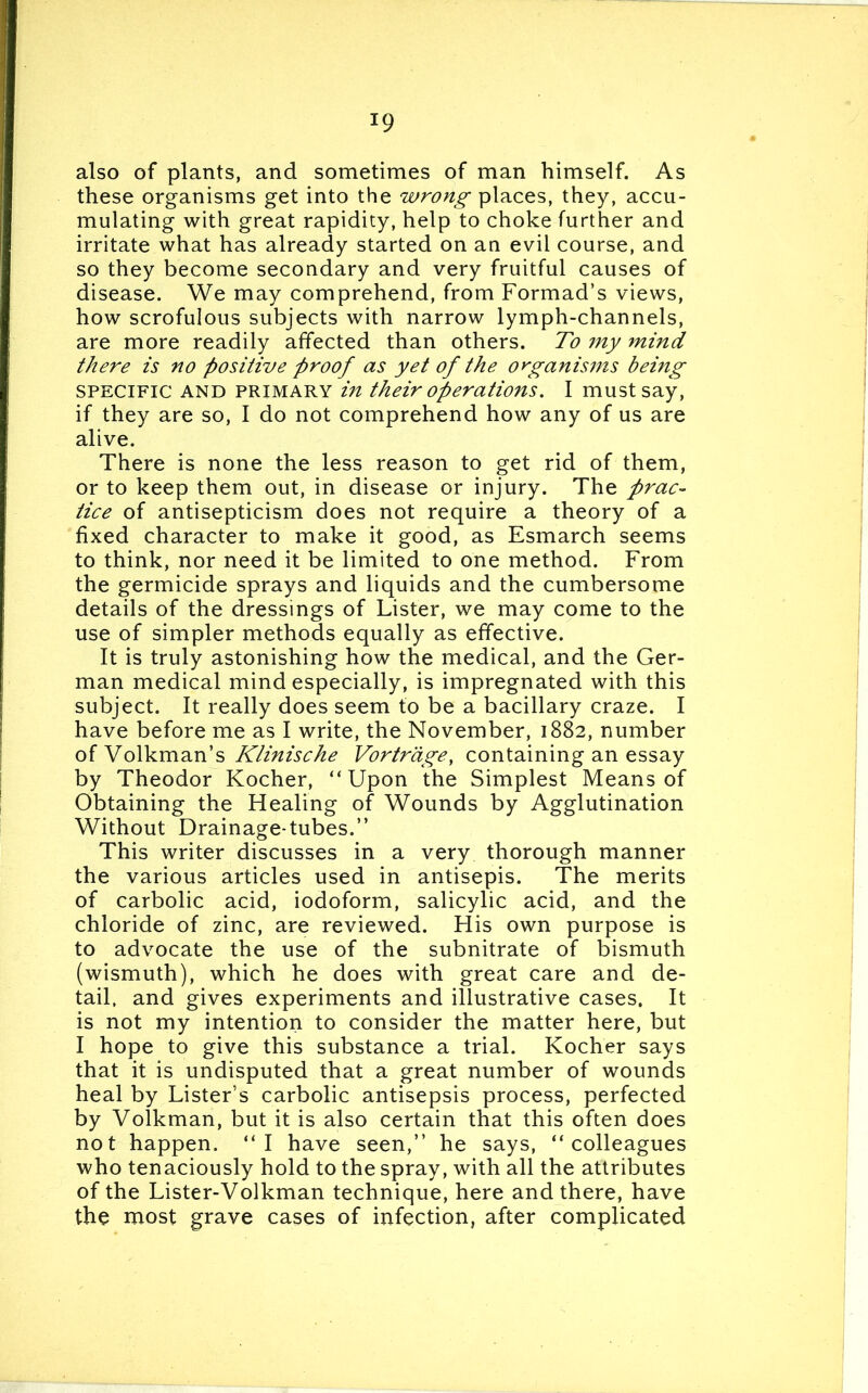 J9 also of plants, and sometimes of man himself. As these organisms get into the wrong places, they, accu- mulating with great rapidity, help to choke further and irritate what has already started on an evil course, and so they become secondary and very fruitful causes of disease. We may comprehend, from Formad’s views, how scrofulous subjects with narrow lymph-channels, are more readily affected than others. To my mind there is no positive proof as yet of the organisms being specific and primary in their operations. I must say, if they are so, I do not comprehend how any of us are alive. There is none the less reason to get rid of them, or to keep them out, in disease or injury. The prac- tice of antisepticism does not require a theory of a fixed character to make it good, as Esmarch seems to think, nor need it be limited to one method. From the germicide sprays and liquids and the cumbersome details of the dressings of Lister, we may come to the use of simpler methods equally as effective. It is truly astonishing how the medical, and the Ger- man medical mind especially, is impregnated with this subject. It really does seem to be a bacillary craze. I have before me as I write, the November, 1882, number of Volkman’s Klinische Vortrage, containing an essay by Theodor Kocher, “Upon the Simplest Means of Obtaining the Healing of Wounds by Agglutination Without Drainage-tubes.” This writer discusses in a very thorough manner the various articles used in antisepis. The merits of carbolic acid, iodoform, salicylic acid, and the chloride of zinc, are reviewed. His own purpose is to advocate the use of the subnitrate of bismuth (wismuth), which he does with great care and de- tail, and gives experiments and illustrative cases. It is not my intention to consider the matter here, but I hope to give this substance a trial. Kocher says that it is undisputed that a great number of wounds heal by Lister’s carbolic antisepsis process, perfected by Volkman, but it is also certain that this often does not happen. “I have seen,” he says, “colleagues who tenaciously hold to the spray, with all the attributes of the Lister-Volkman technique, here and there, have the most grave cases of infection, after complicated