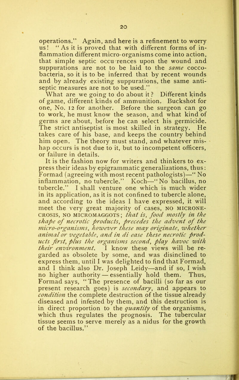 operations.” Again, and here is a refinement to worry us! “As it is proved that with different forms of in- flammation different micro-organisms come into action, that simple septic occu rences upon the wound and suppurations are not to be laid to the same cocco- bacteria, so it is to be inferred that by recent wounds and by already existing suppurations, the same anti- septic measures are not to be used.” What are we going to do about it ? Different kinds of game, different kinds of ammunition. Buckshot for one, No. 12 for another. Before the surgeon can go to work, he must know the season, and what kind of germs are about, before he can select his germicide. The strict antiseptist is most skilled in strategy. He takes care of his base, and keeps the country behind him open. The theory must stand, and whatever mis- hap occurs is not due to it, but to incompetent officers, or failure in details. It is the fashion now for writers and thinkers to ex- press their ideas by epigrammatic generalizations, thus: Formad (agreeing with most recent pathologists)—“ No inflammation, no tubercle.” Koch—“No bacillus.no tubercle.” I shall venture one which is much wider in its application, as it is not confined to tubercle alone, and according to the ideas I have expressed, it will meet the very great majority of cases, NO microne- crosis, no micromaggots ; that is, food mostly in the shape of necrotic products, precedes the advent of the micro-organisms, however these may originate, whether animal or vegetable, and in di ease these necrotic prod- ucts first, plus the organisins second, play havoc with their environment. I know these views will be re- garded as obsolete by some, and was disinclined to express them, until I was delighted to find that Formad, and I think also Dr. Joseph Leidy—and if so, I wish no higher authority — essentially hold them. Thus, Formad says, “The presence of bacilli (so far as our present research goes) is secondary, and appears to condition the complete destruction of the tissue already diseased and infested by them, and this destruction is in direct proportion to the quantity of the organisms, which thus regulates the prognosis. The tubercular tissue seems to serve merely as a nidus for the growth of the bacillus,”