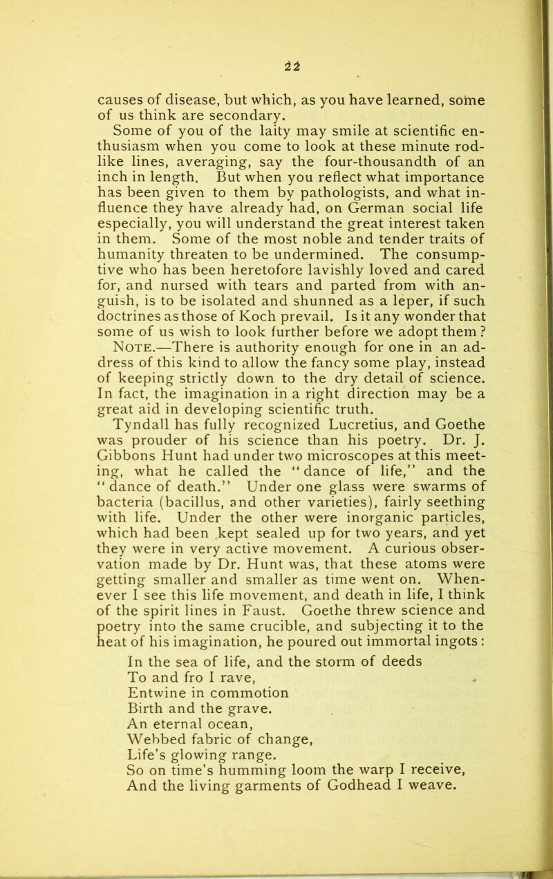 causes of disease, but which, as you have learned, sotne of us think are secondary. Some of you of the laity may smile at scientific en- thusiasm when you come to look at these minute rod- like lines, averaging, say the four-thousandth of an inch in length. But when you reflect what importance has been given to them by pathologists, and what in- fluence they have already had, on German social life especially, you will understand the great interest taken in them. Some of the most noble and tender traits of humanity threaten to be undermined. The consump- tive who has been heretofore lavishly loved and cared for, and nursed with tears and parted from with an- guish, is to be isolated and shunned as a leper, if such doctrines as those of Koch prevail. Is it any wonder that some of us wish to look further before we adopt them ? Note.—-There is authority enough for one in an ad- dress of this kind to allow the fancy some play, instead of keeping strictly down to the dry detail of science. In fact, the imagination in a right direction may be a great aid in developing scientific truth. Tyndall has fully recognized Lucretius, and Goethe was prouder of his science than his poetry. Dr. J. Gibbons Hunt had under two microscopes at this meet- ing, what he called the “ dance of life,” and the “ dance of death.” Under one glass were swarms of bacteria (bacillus, and other varieties), fairly seething with life. Under the other were inorganic particles, which had been kept sealed up for two years, and yet they were in very active movement. A curious obser- vation made by Dr. Hunt was, that these atoms were getting smaller and smaller as time went on. When- ever I see this life movement, and death in life, I think of the spirit lines in Faust. Goethe threw science and poetry into the same crucible, and subjecting it to the heat of his imagination, he poured out immortal ingots: In the sea of life, and the storm of deeds To and fro I rave, Entwine in commotion Birth and the grave. An eternal ocean, Webbed fabric of change, Life’s glowing range. So on time’s humming loom the warp I receive, And the living garments of Godhead I weave.