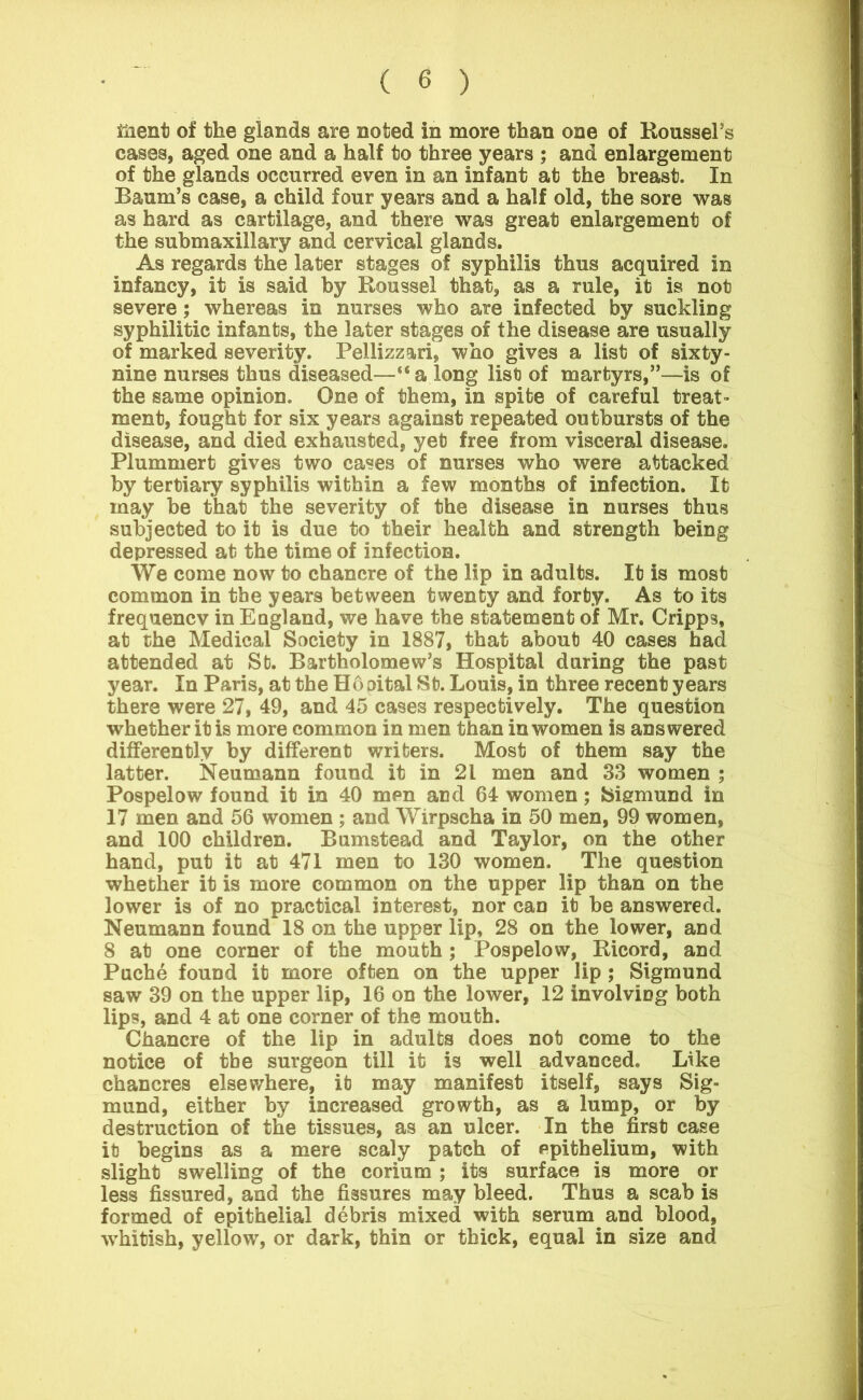 iiient of the glands are noted in more than one of Roussel’s cases, aged one and a half to three years ; and enlargement of the glands occurred even in an infant at the breast. In Baum’s case, a child four years and a half old, the sore was as hard as cartilage, and there was great enlargement of the submaxillary and cervical glands. As regards the later stages of syphilis thus acquired in infancy, it is said by Roussel that, as a rule, it is not severe; whereas in nurses who are infected by suckling syphilitic infants, the later stages of the disease are usually of marked severity. Pellizzari, who gives a list of sixty- nine nurses thus diseased—“a long list of martyrs,”—is of the same opinion. One of them, in spite of careful treat- ment, fought for six years against repeated outbursts of the disease, and died exhausted, yet free from visceral disease. Plummert gives two cases of nurses who were attacked by tertiary syphilis within a few months of infection. It may be that the severity of the disease in nurses thus subjected to it is due to their health and strength being depressed at the time of infection. We come now to chancre of the lip in adults. It is most common in the years between twenty and forty. As to its frequency in England, we have the statement of Mr. Cripps, at the Medical Society in 1887, that about 40 cases had attended at St. Bartholomew’s Hospital during the past year. In Paris, at the Hopital St. Louis, in three recent years there were 27, 49, and 45 cases respectively. The question whether it is more common in men than in women is answered differently by different writers. Most of them say the latter. Neumann found it in 21 men and 33 women ; Pospelow found it in 40 men and 64 women; Sigmund in 17 men and 56 women ; and Wrrpscha in 50 men, 99 women, and 100 children. Bumstead and Taylor, on the other hand, put it at 471 men to 130 women. The question whether it is more common on the upper lip than on the lower is of no practical interest, nor can it be answered. Neumann found 18 on the upper lip, 28 on the lower, and 8 at one corner of the mouth; Pospelow, Ricord, and Puche found it more often on the upper lip ; Sigmund saw 39 on the upper lip, 16 on the lower, 12 involving both lips, and 4 at one corner of the mouth. Chancre of the lip in adults does not come to the notice of the surgeon till it is well advanced. Like chancres elsewhere, it may manifest itself, says Sig- mund, either by increased growth, as a lump, or by destruction of the tissues, as an ulcer. In the first case it begins as a mere scaly patch of epithelium, with slight swelling of the corium; its surface is more or less fissured, and the fissures may bleed. Thus a scab is formed of epithelial debris mixed with serum and blood, whitish, yellow, or dark, thin or thick, equal in size and