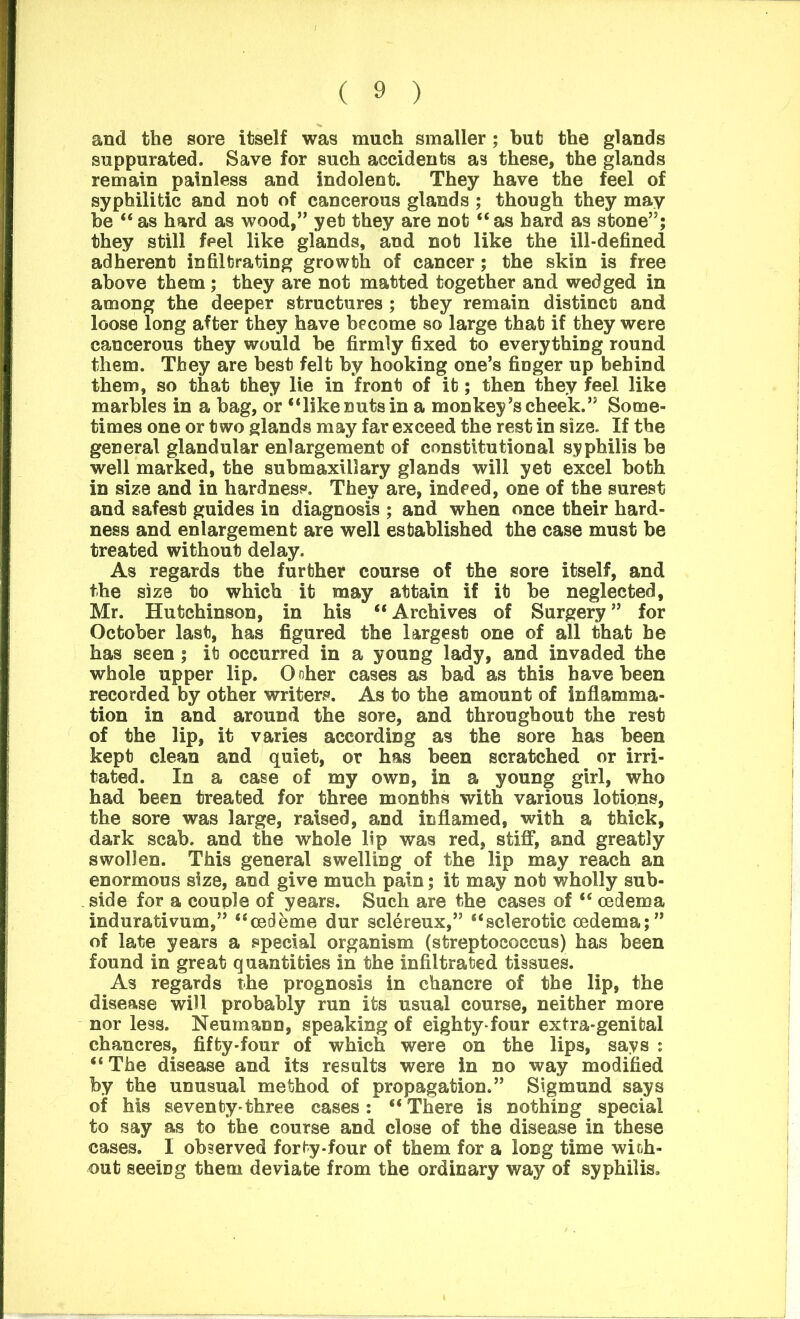 and the sore itself was much smaller; but the glands suppurated. Save for such accidents as these, the glands remain painless and indolent. They have the feel of syphilitic and not of cancerous glands ; though they may be “ as hard as wood,” yet they are not “ as hard as stone”; they still feel like glands, and not like the ill-defined adherent infiltrating growth of cancer; the skin is free above them ; they are not matted together and wedged in among the deeper structures ; they remain distinct and loose long after they have become so large that if they were cancerous they would be firmly fixed to everything round them. They are best felt by hooking one’s finger up behind them, so that they lie in front of it; then they feel like marbles in a bag, or “like nuts in a monkey’s cheek.” Some- times one or two glands may far exceed the rest in size. If the general glandular enlargement of constitutional syphilis be well marked, the submaxillary glands will yet excel both in size and in hardness. They are, indeed, one of the surest and safest guides in diagnosis ; and when once their hard- ness and enlargement are well established the case must be treated without delay. As regards the further course of the sore itself, and the size to which it may attain if it be neglected, Mr. Hutchinson, in his “ Archives of Surgery ” for October last, has figured the largest one of all that be has seen ; it occurred in a young lady, and invaded the whole upper lip. Ooher cases as bad as this have been recorded by other writers. As to the amount of inflamma- tion in and around the sore, and throughout the rest of the lip, it varies according as the sore has been kept clean and quiet, or has been scratched or irri- tated. In a case of my own, in a young girl, who had been treated for three months with various lotions, the sore was large, raised, and inflamed, with a thick, dark scab, and the whole lip was red, stiff, and greatly swollen. This general swelling of the lip may reach an enormous size, and give much pain; it may not wholly sub- side for a couple of years. Such are the cases of “ oedema indurativum,” “cedeme dur sclereux,” “sclerotic oedema;” of late years a special organism (streptococcus) has been found in great quantities in the infiltrated tissues. As regards the prognosis in chancre of the lip, the disease will probably run its usual course, neither more nor less. Neumann, speaking of eighty-four extra-genital chancres, fifty-four of which were on the lips, says : “ The disease and its results were in no way modified by the unusual method of propagation.” Sigmund says of his seventy*three cases: “ There is nothing special to say as to the course and close of the disease in these cases. I observed forty-four of them for a long time with- out seeing them deviate from the ordinary way of syphilis.