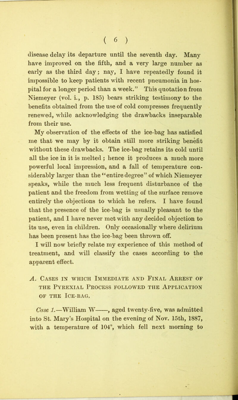 disease delay its departure until the seventh day. Many have improved on the fifth, and a very large number as early as the third day; nay, I have repeatedly found it impossible to keep patients with recent pneumonia in hos- pital for a longer period than a week.” This quotation from Niemeyer (vol. i., p. 185) bears striking testimony to the benefits obtained from the use of cold compresses frequently renewed, while acknowledging the drawbacks inseparable from their use. My observation of the effects of the ice-bag has satisfied me that we may by it obtain still more striking benefit without these drawbacks. The ice-bag retains its cold until all the ice in it is melted ; hence it produces a much more powerful local impression, and a fall of temperature con- siderably larger than the “entire degree” of which Niemeyer speaks, while the much less frequent disturbance of the patient and the freedom from wetting of the surface remove entirely the objections to which he refers. I have found that the presence of the ice-bag is usually pleasant to the patient, and I have never met with any decided objection to its use, even in children. Only occasionally where delirium has been present has the ice-bag been thrown off. I will now briefly relate my experience of this method of treatment, and will classify the cases according to the apparent effect. A. Cases in which Immediate and Final Arrest of the Pyrexial Process followed the Application of the Ice-bag. Case 1.—William W , aged twenty-five, was admitted into St. Mary’s Hospital on the evening of Nov. 15th, 1887, with a temperature of 104°, which fell next morning to