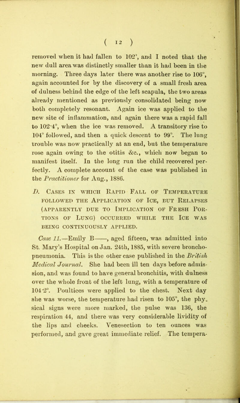 removed when it had fallen to 102°, and I noted that the new dull area was distinctly smaller than it had been in the morning. Three days later there was another rise to 106°, again accounted for by the discovery of a small fresh area of dulness behind the edge of the left scapula, the two areas already mentioned as previously consolidated being now both completely resonant. Again ice was applied to the new site of inflammation, and again there was a rapid fall to 102*4°, when the ice was removed. A transitory rise to 104° followed, and then a quick descent to 99°. The lung trouble was now practically at an end, but the temperature rose again owing to the otitis &c., which now began to manifest itself. In the long run the child recovered per- fectly. A complete account of the case was published in the Practitioner for Aug., 1886. D. Cases in which Bapid Fall of Temperature FOLLOWED THE APPLICATION OF ICE, BUT KELAPSES (APPARENTLY DUE TO IMPLICATION OF FRESH POR- TIONS of Lung) occurred while the Ice was BEING CONTINUOUSLY APPLIED. Case 11.—Emily B , aged fifteen, was admitted into St. Mary’s Hospital on Jan. 24th, 1885, with severe broncho- pneumonia. This is the other case published in the British Medical Journal. She had been ill ten days before admis- sion, and was found to have general bronchitis, with dulness over the whole front of the left lung, with a temperature of 104*2°. Poultices were applied to the chest. Next day she was worse, the temperature had risen to 105°, the phy. sical signs were more marked, the pulse was 136, the respiration 44, and there was very considerable lividity of the lips and cheeks. Venesection to ten ounces was performed, and gave great immediate relief. The tempera-