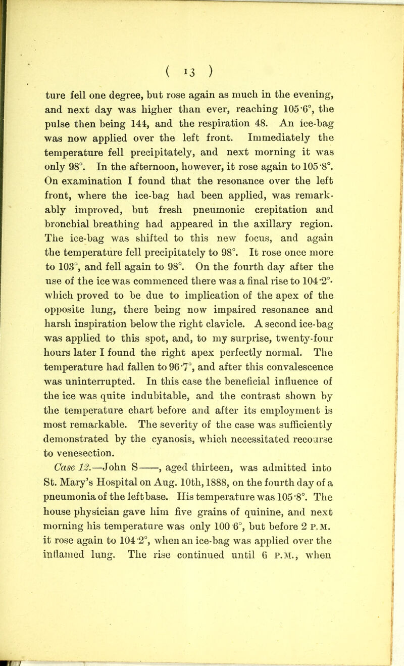 ( !3 ) ture fell one degree, but rose again as much in the evening, and next day was higher than ever, reaching 105’6°, the pulse then being 144, and the respiration 48. An ice-bag was now applied over the left front. Immediately the temperature fell precipitately, and next morning it was only 98°. In the afternoon, however, it rose again to 105*8°. On examination I found that the resonance over the left front, where the ice-bag had been applied, was remark- ably improved, but fresh pneumonic crepitation and bronchial breathing had appeared in the axillary region. The ice-bag was shifted to this new focus, and again the temperature fell precipitately to 98°. It rose once more to 103°, and fell again to 98°. On the fourth day after the use of the ice was commenced there was a final rise to 104 *2°* which proved to be due to implication of the apex of the opposite lung, there being now impaired resonance and harsh inspiration below the right clavicle. A second ice-bag was applied to this spot, and, to my surprise, twenty-four hours later I found the right apex perfectly normal. The temperature had fallen to 96 *7°, and after this convalescence was uninterrupted. In this case the beneficial influence of the ice was quite indubitable, and the contrast shown by the temperature chart before and after its employment is most remarkable. The severity of the case was sufficiently demonstrated by the cyanosis, which necessitated recourse to venesection. Case 12.—John S——, aged thirteen, was admitted into St. Mary’s Hospital on Aug. 10th, 1888, on the fourth day of a pneumonia of the left base. His temperature was 105 *8°. The house physician gave him five grains of quinine, and next morning his temperature was only 100 6°, but before 2 p.m. it rose again to 104 *2°, when an ice-bag was applied over the inflamed lung. The rise continued until 6 P.M., when mr /