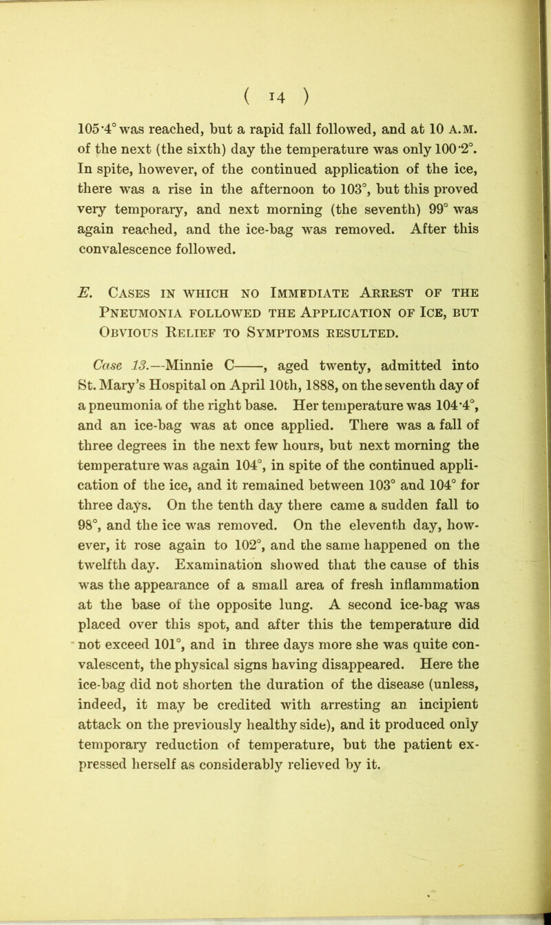 105*4° was reached, but a rapid fall followed, and at 10 A.M. of the next (the sixth) day the temperature was only 100*2°. In spite, however, of the continued application of the ice, there was a rise in the afternoon to 103°, but this proved very temporary, and next morning (the seventh) 99° was again reached, and the ice-bag was removed. After this convalescence followed. E. Cases in which no Immediate Arrest of the Pneumonia followed the Application of Ice, but Obvious Belief to Symptoms resulted. Case 13.—Minnie C , aged twenty, admitted into St. Mary’s Hospital on April 10th, 1888, on the seventh day of a pneumonia of the right base. Her temperature was 104*4°, and an ice-bag was at once applied. There was a fall of three degrees in the next few hours, but next morning the temperature was again 104°, in spite of the continued appli- cation of the ice, and it remained between 103° and 104° for three days. On the tenth day there came a sudden fall to 98°, and the ice was removed. On the eleventh day, how- ever, it rose again to 102°, and the same happened on the twelfth day. Examination showed that the cause of this was the appearance of a small area of fresh inflammation at the base of the opposite lung. A second ice-bag was placed over this spot, and after this the temperature did not exceed 101°, and in three days more she was quite con- valescent, the physical signs having disappeared. Here the ice-bag did not shorten the duration of the disease (unless, indeed, it may be credited with arresting an incipient attack on the previously healthy side), and it produced only temporary reduction of temperature, but the patient ex- pressed herself as considerably relieved by it.