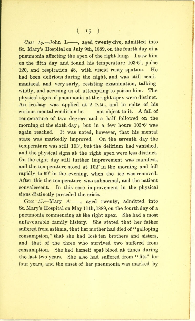 Case, ij.—John L , aged twenty-five, admitted into St. Mary’s Hospital on July 9th, 1889, on the fourth day of a pneumonia affecting the apex of the right lung. I saw him on the fifth day and found his temperature 103*6°, pulse 120, and respiration 48, with viscid rusty sputum. He had been delirious during the night, and was still semi- maniacal and very surly, resisting examination, talking wildly, and accusing us of attempting to poison him. The physical signs of pneumonia at the right apex were distinct. An ice-bag was applied at 2 p.m., and in spite of his curious mental condition he not object to it. A fall of temperature of two degrees and a half followed on the morning of the sixth day ; but in a few hours 103*6° was again reached. It was noted, however, that his mental state was markedly improved. On the seventh day the temperature was still 103°, but the delirium had vanished, and the physical signs at the right apex were less distinct. On the eight day still further improvement was manifest, and the temperature stood at 102° in the morning and fell rapidly to 99° in the evening, when the ice was removed. After this the temperature was subnormal, and the patient convalescent. In this case improvement in the physical signs distinctly preceded the crisis. Case 15.—Mary A , aged twenty, admitted into St. Mary’s Hospital on May 11th, 1889, on the fourth day of a pneumonia commencing at the right apex. She had a most unfavourable family history. She stated that her father suffered from asthma, that her mother had died of “galloping consumption,” that she had lost ten brothers and sisters, and that of the three who survived two suffered from consumption. She had herself spat blood at times during the last two years. She also had suffered from “ fits” for four years, and the onset of her pneumonia was marked by