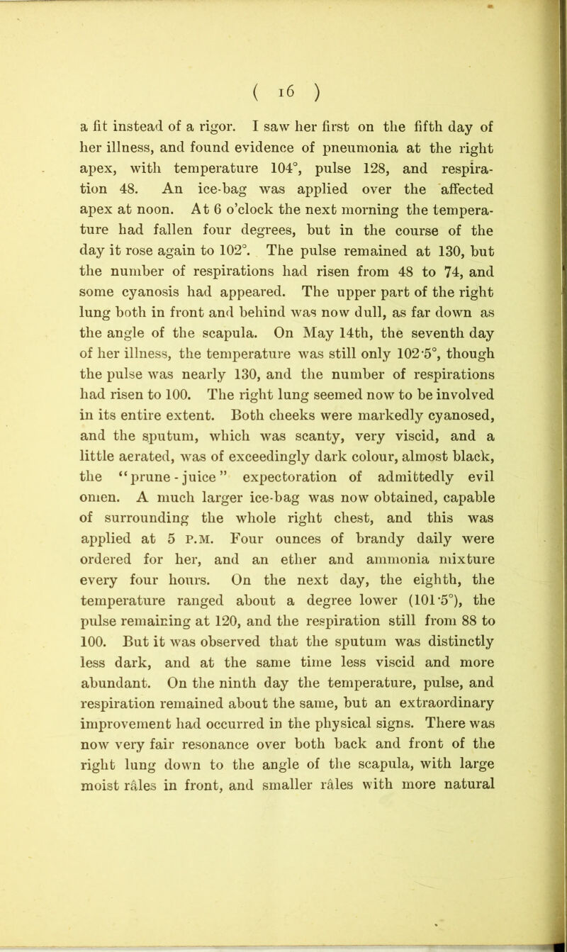 a lit instead of a rigor. I saw her first on the fifth day of her illness, and found evidence of pneumonia at the right apex, with temperature 104°, pulse 128, and respira- tion 48. An ice-bag was applied over the affected apex at noon. At 6 o’clock the next morning the tempera- ture had fallen four degrees, but in the course of the day it rose again to 102°. The pulse remained at 130, but the number of respirations had risen from 48 to 74, and some cyanosis had appeared. The upper part of the right lung both in front and behind was now dull, as far down as the angle of the scapula. On May 14th, the seventh day of her illness, the temperature was still only 102*5°, though the pulse was nearly 130, and the number of respirations had risen to 100. The right lung seemed now to be involved in its entire extent. Both cheeks were markedly cyanosed, and the sputum, which was scanty, very viscid, and a little aerated, was of exceedingly dark colour, almost black, the “prune - juice ” expectoration of admittedly evil omen. A much larger ice-bag was now obtained, capable of surrounding the whole right chest, and this was applied at 5 p.m. Four ounces of brandy daily were ordered for her, and an ether and ammonia mixture every four hours. On the next day, the eighth, the temperature ranged about a degree lower (101*5°), the pulse remaining at 120, and the respiration still from 88 to 100. But it was observed that the sputum was distinctly less dark, and at the same time less viscid and more abundant. On the ninth day the temperature, pulse, and respiration remained about the same, but an extraordinary improvement had occurred in the physical signs. There was now very fair resonance over both back and front of the right lung down to the angle of the scapula, with large moist rales in front, and smaller rales with more natural