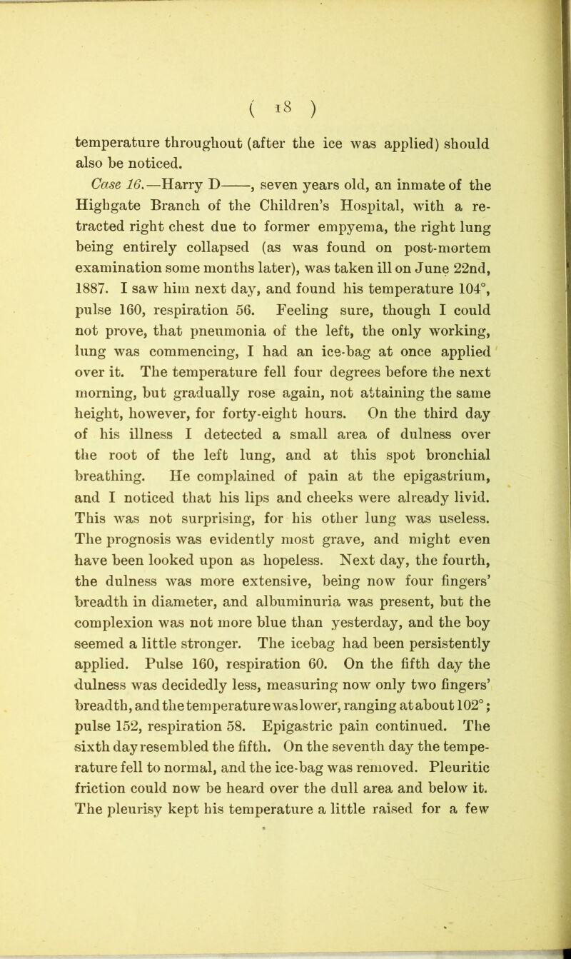 ( *8 ) temperature throughout (after the ice was applied) should also be noticed. Case 16.—Harry D , seven years old, an inmate of the Highgate Branch of the Children’s Hospital, with a re- tracted right chest due to former empyema, the right lung being entirely collapsed (as was found on post-mortem examination some months later), was taken ill on June 22nd, 1887. I saw him next day, and found his temperature 104°, pulse 160, respiration 56. Feeling sure, though I could not prove, that pneumonia of the left, the only working, lung was commencing, I had an ice-bag at once applied over it. The temperature fell four degrees before the next morning, but gradually rose again, not attaining the same height, however, for forty-eight hours. On the third day of his illness I detected a small area of dulness over the root of the left lung, and at this spot bronchial breathing. He complained of pain at the epigastrium, and I noticed that his lips and cheeks were already livid. This was not surprising, for his other lung was useless. The prognosis was evidently most grave, and might even have been looked upon as hopeless. Next day, the fourth, the dulness was more extensive, being now four fingers’ breadth in diameter, and albuminuria was present, but the complexion was not more blue than yesterday, and the boy seemed a little stronger. The icebag had been persistently applied. Pulse 160, respiration 60. On the fifth day the dulness was decidedly less, measuring now only two fingers’ breadth, and the temperature was lower, ranging at about 102°; pulse 152, respiration 58. Epigastric pain continued. The sixth day resembled the fifth. On the seventh day the tempe- rature fell to normal, and the ice-bag was removed. Pleuritic friction could now be heard over the dull area and below it. The pleurisy kept his temperature a little raised for a few