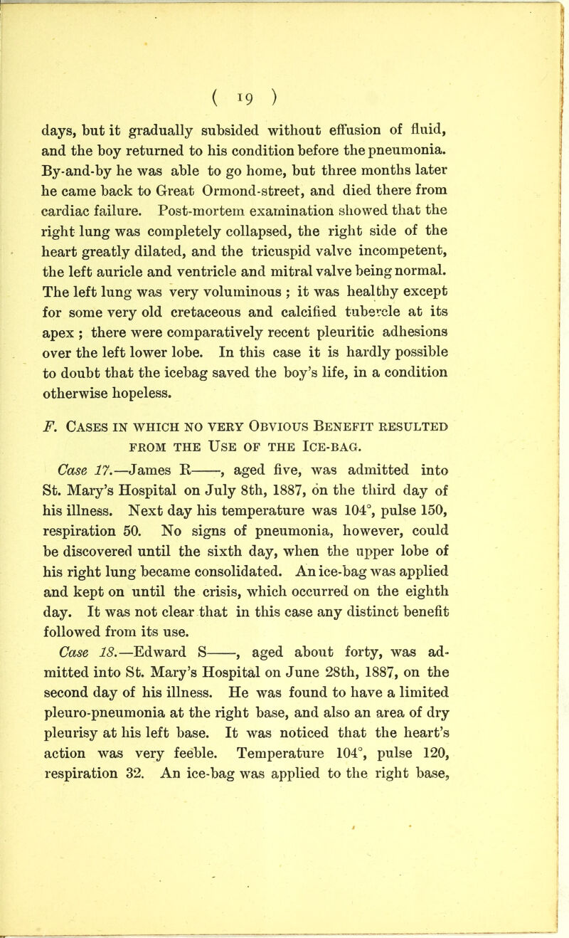 days, but it gradually subsided without effusion of fluid, and the boy returned to his condition before the pneumonia. By-and-by he was able to go home, but three months later he came back to Great Ormond-street, and died there from cardiac failure. Post-mortem examination showed that the right lung was completely collapsed, the right side of the heart greatly dilated, and the tricuspid valve incompetent, the left auricle and ventricle and mitral valve being normal. The left lung was very voluminous ; it was healthy except for some very old cretaceous and calcified tubercle at its apex ; there were comparatively recent pleuritic adhesions over the left lower lobe. In this case it is hardly possible to doubt that the icebag saved the boy’s life, in a condition otherwise hopeless. F. Cases in which no very Obvious Benefit resulted from the Use of the Ice-bag. Case 17.—James It -, aged five, was admitted into St. Mary’s Hospital on July 8th, 1887, on the third day of his illness. Next day his temperature was 104°, pulse 150, respiration 50. No signs of pneumonia, however, could be discovered until the sixth day, when the upper lobe of his right lung became consolidated. An ice-bag was applied and kept on until the crisis, which occurred on the eighth day. It was not clear that in this case any distinct benefit followed from its use. Case 18.—Edward S , aged about forty, was ad- mitted into St. Mary’s Hospital on June 28th, 1887, on the second day of his illness. He was found to have a limited pleuro-pneumonia at the right base, and also an area of dry pleurisy at his left base. It was noticed that the heart’s action was very feeble. Temperature 104°, pulse 120, respiration 32. An ice-bag was applied to the right base,