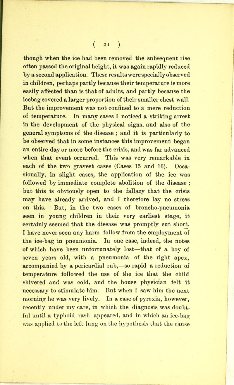 ( ) though when the ice had been removed the subsequent rise often passed the original height, it was again rapidly reduced by a second application. These results were specially observed in children, perhaps partly because their temperature is more easily affected than is that of adults, and partly because the icebag covered a larger proportion of their smaller chest wall. But the improvement was not confined to a mere reduction of temperature. In many cases I noticed a striking arrest in the development of the physical signs, and also of the general symptoms of the disease ; and it is particularly to be observed that in some instances this improvement began an entire day or more before the crisis, and was far advanced when that event occurred. This was very remarkable in each of the two gravest cases (Cases 15 and 16). Occa- sionally, in slight cases, the application of the ice was followed by immediate complete abolition of the disease ; but this is obviously open to the fallacy that the crisis may have already arrived, and I therefore lay no stress on this. But, in the two cases of broncho-pneumonia seen in young children in their very earliest stage, it certainly seemed that the disease was promptly cut short. I have never seen any harm follow from the employment of the ice-bag in pneumonia. In one case, indeed, the notes of which have been unfortunately lost—that of a boy of seven years old, with a pneumonia of the right apex, accompanied by a pericardial rub,—so rapid a reduction of temperature followed the use of the ice that the child shivered and was cold, and the house physician felt it necessary to stimulate him. But when I saw him the next morning he was very lively. In a case of pyrexia, however, recently under my care, in which the diagnosis was doubt- ful until a typhoid rash appeared, and in which an ice-bag was applied to the left lung on the hypothesis that the cause