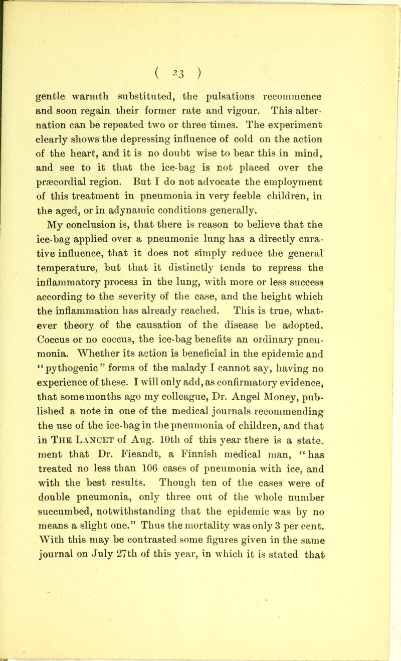 gentle warmth substituted, the pulsations recommence and soon regain their former rate and vigour. This alter- nation can be repeated two or three times. The experiment clearly shows the depressing influence of cold on the action of the heart, and it is no doubt wise to bear this in mind, and see to it that the ice-bag is not placed over the prsecordial region. But I do not advocate the employment of this treatment in pneumonia in very feeble children, in the aged, or in adynamic conditions generally. My conclusion is, that there is reason to believe that the ice-bag applied over a pneumonic lung has a directly cura- tive influence, that it does not simply reduce the general temperature, but that it distinctly tends to repress the inflammatory process in the lung, with more or less success according to the severity of the case, and the height which the inflammation has already reached. This is true, what- ever theory of the causation of the disease be adopted. Coccus or no coccus, the ice-bag benefits an ordinary pneu- monia. Whether its action is beneficial in the epidemic and “pythogenic” forms of the malady I cannot say, having no experience of these. I will only add, as confirmatory evidence, that some months ago my colleague, Dr. Angel Money, pub- lished a note in one of the medical journals recommending the use of the ice-bag in the pneumonia of children, and that in The Lancet of Aug. 10th of this year there is a state, ment that Dr. Fieandt, a Finnish medical man, “has treated no less than 106 cases of pneumonia with ice, and with the best results. Though ten of the cases were of double pneumonia, only three out of the whole number succumbed, notwithstanding that the epidemic was by no means a slight one.” Thus the mortality was only 3 per cent. With this may be contrasted some figures given in the same journal on July 27th of this year, in which it is stated that