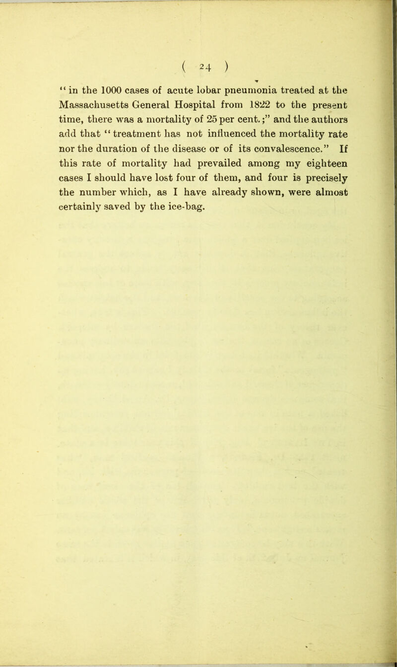 ( *4 ) “ in the 1000 cases of acute lobar pneumonia treated at the Massachusetts General Hospital from 1822 to the present time, there was a mortality of 25 per cent.and the authors add that “ treatment has not influenced the mortality rate nor the duration of the disease or of its convalescence.” If this rate of mortality had prevailed among my eighteen cases I should have lost four of them, and four is precisely the number which, as I have already shown, were almost certainly saved by the ice-bag.