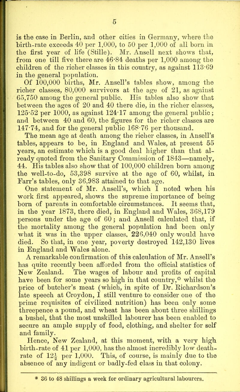 is the case in Berlin, and other cities in Germany, where the birth-rate exceeds 40 per 1,000, to 50 per 1,000 of all born in the first year of life (Stille). Mr. Ansell next shows that, from one till five there are 46*84 deaths per 1,000 among the children of the richer classes in this country, as against 113-69 in the general population. Of 100,000 births, Mr. Ansell’s tables show, among the richer classes, 80,000 survivors at the age of 21, as against 65,750 among the general public. His tables also show that between the ages of 20 and 40 there die, in the richer classes, 125*52 per 1000, as against 124-17 among the general public; and between 40 and 60, the figures for the richer classes are 147*74, and for the general public 168-76 per thousand. The mean age at death among the richer classes, in Ansell’s tables, appears to be, in England and Wales, at present 55 years, an estimate which is a good deal higher than that al- ready quoted from the Sanitary Commission of 1843—namely, 44. His tables also show that of 100,000 children born among the well-to-do, 53,398 survive at the age of 60, whilst, in Farr’s tables, only 36,983 attained to that age. One statement of Mr. Ansell’s, which I noted when his work first appeared, shows the supreme importance of being born of parents in comfortable circumstances. It seems that, in the year 1873, there died, in England and Wales, 368,179 persons under the age of 60; and Ansell calculated that, if the mortality among the general population had been only what it was in the upper classes, 226,040 only would have died. So that, in one year, poverty destroyed 142,130 lives in England and Wales alone. A remarkable confirmation of this calculation of Mr. Ansell’s has quite recently been afforded from the official statistics of New Zealand. The wages of labour and profits of capital have been for some years so high in that country,whilst the price of butcher’s meat (which, in spite of Hr. Richardson’s late speech at Croydon, I still venture to consider one of the prime requisites of civilized nutrition) has been only some threepence a pound, and wheat has been about three shillings a bushel, that the most unskilled labourer has been enabled to secure an ample supply of food, clothing, and shelter for self and family. Hence, New Zealand, at this moment, with a very high birth-rate of 41 per 1,000, has the almost incredibly low death- rate of 12^ per 1,000. This, of course, is mainly due to the absence of any indigent or badly-fed class in that colony. * 36 to 48 shillings a week for ordinary agricultural labourers.