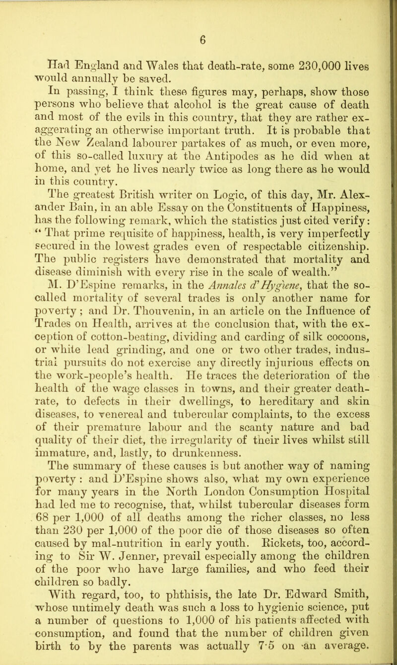 Had England and Wales that death-rate, some 230,000 lives would annually be saved. In passing, I think these figures may, perhaps, show those persons who believe that alcohol is the great cause of death and most of the evils in this country, that they are rather ex- aggerating an otherwise important truth. It is probable that the New Zealand labourer partakes of as much, or even more, of this so-called luxury at the Antipodes as he did when at home, and yet he lives nearly twice as long there as he would in this country. The greatest British writer on Logic, of this day, Mr. Alex- ander Bain, in an able Essay on the Constituents of Happiness, has the following remark, which the statistics just cited verify: “ That prime requisite of happiness, health, is very imperfectly secured in the lowest grades even of respectable citizenship. The public registers have demonstrated that mortality and disease diminish with every rise in the scale of wealth.” M. D’Espine remarks, in the Annales d’Hygiene, that the so- called mortality of several trades is only another name for poverty; and Dr. Thouvenin, in an article on the Influence of Trades on Health, arrives at the conclusion that, with th6 ex- ception of cotton-beating, dividing and carding of silk cocoons, or white lead grinding, and one or two other trades, indus- trial pursuits do not exercise any directly injurious effects on the work-people’s health. He traces the deterioration of the health of the wage classes in towns, and their greater death- rate, to defects in their dwellings, to hereditary and skin diseases, to venereal and tubercular complaints, to the excess of their premature labour and the scanty nature and bad quality of their diet, the irregularity of their lives whilst still immature, and, lastly, to drunkenness. The summary of these causes is but another way of naming poverty : and D’Espine shows also, what my own experience for many years in the North London Consumption Hospital had led me to recognise, that, whilst tubercular diseases form 68 per 1,000 of all deaths among the richer classes, no less than 230 per 1,000 of the poor die of those diseases so often caused by mal-nutrition in early youth. Bickets, too, accord- ing to Sir W. Jenner, prevail especially among the children of the poor who have large families, and who feed their children so badly. With regard, too, to phthisis, the late Dr. Edward Smith, whose untimely death was such a loss to hygienic science, put a number of questions to 1,000 of his patients affected with consumption, and found that the number of children given birth to by the parents was actually 7*5 on *an average.