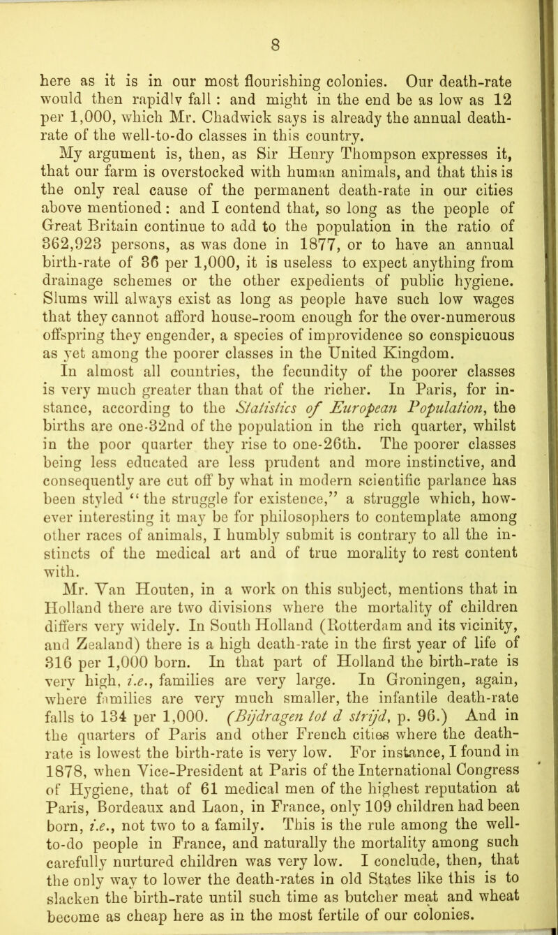 here as it is in our most flourishing colonies. Our death-rate would then rapidly fall : and might in the end be as low as 12 per 1,000, which Mr. Chadwick says is already the annual death- rate of the well-to-do classes in this country. My argument is, then, as Sir Henry Thompson expresses it, that our farm is overstocked with human animals, and that this is the only real cause of the permanent death-rate in our cities above mentioned: and I contend that, so long as the people of Great Britain continue to add to the population in the ratio of 862,928 persons, as was done in 1877, or to have an annual birth-rate of 86 per 1,000, it is useless to expect anything from drainage schemes or the other expedients of public hygiene. Slums will always exist as long as people have such low wages that they cannot afford house-room enough for the over-numerous offspring they engender, a species of improvidence so conspicuous as yet among the poorer classes in the United Kingdom. In almost all countries, the fecundity of the poorer classes is very much greater than that of the richer. In Paris, for in- stance, according to the Statistics of European Population, the births are one-82nd of the population in the rich quarter, whilst in the poor quarter they rise to one-26th. The poorer classes being less educated are less prudent and more instinctive, and consequently are cut off by what in modern scientific parlance has been styled “the struggle for existence,” a struggle which, how- ever interesting it may be for philosophers to contemplate among other races of animals, I humbly submit is contrary to all the in- stincts of the medical art and of true morality to rest content with. Mr. Yan Houten, in a work on this subject, mentions that in Holland there are two divisions where the mortality of children differs very widely. In South Holland (Rotterdam and its vicinity, and Zealand) there is a high death-rate in the first year of life of 816 per 1,000 born. In that part of Holland the birth-rate is very high, i.e., families are very large. In Groningen, again, where families are very much smaller, the infantile death-rate falls to 184 per 1,000. (Bijdragen tot d strijd, p. 96.) And in the quarters of Paris and other French cities where the death- rate is lowest the birth-rate is very low. For instance, I found in 1878, when Vice-President at Paris of the International Congress of Hygiene, that of 61 medical men of the highest reputation at Paris, Bordeaux and Laon, in France, only 109 children had been born, i.e., not two to a family. This is the rule among the well- to-do people in France, and naturally the mortality among such carefully nurtured children was very low. I conclude, then, that the only way to lower the death-rates in old States like this is to slacken the birth-rate until such time as butcher meat and wheat become as cheap here as in the most fertile of our colonies.