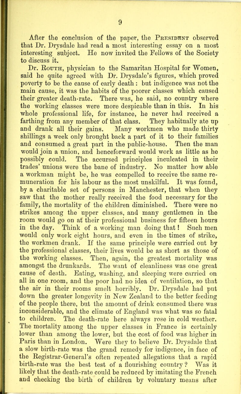 After the conclusion of the paper, the President observed that Dr. Drysdale had read a most interesting essay on a most interesting subject. He now invited the Fellows of the Society to discuss it. Dr. Pottth, physician to the Samaritan Hospital for Women, said he quite agreed with Dr. Drysdale’s figures, which proved poverty to be the cause of early death : but indigence was not the main cause, it was the habits of the poorer classes which caused their greater death-rate. There was, he said, no country where the working classes were more despicable than in this. In his whole professional life, for instance, he never had received a farthing from any member of that class. They habitually ate up and drank all their gains. Many workmen who made thirty shillings a week only brought back a part of it to their families and consumed a great part in the public-house. Then the man would join a union, and henceforward would work as little as he possibly could. The accursed principles inculcated in their trades’ unions were the bane of industry. No matter how able a workman might be, he was compelled to receive the same re- muneration for his labour as the most unskilful. It was found, by a charitable set of persons in Manchester, that when they saw that the mother really received the food necessary for the family, the mortality of the children diminished. There were no strikes among the upper classes, and many gentlemen in the room would go on at their professioual business for fifteen hours in the day. Think of a working man doing that ! Such men would only work eight hours, and even in the times of strike, the workmen drank. If the same principle were carried out by the professional classes, their lives would be as short as those of the working classes. Then, again, the greatest mortality was amongst the drunkards. The want of cleanliness was one great cause of death. Eating, washing, and sleeping were carried on all in one room, and the poor had no idea of ventilation, so that the air in their rooms smelt horribly. Dr. Drysdale had put down the greater longevity in New Zealand to the better feeding of the people there, but the amount of drink consumed there was inconsiderable, and the climate of England was what was so fatal to children. The death-rate here always rose in cold weather. The mortality among the upper classes in France is certainly lower than among the lower, but the cost of food was higher in Paris than in London. Were they to believe Dr. Drysdale that a slow birth-rate was the grand remedy for indigence, in face of the Hegistrar-General’s often repeated allegations that a rapid birth-rate was the best test of a flourishing country ? Was it likely that the death-rate could be reduced by imitating the French and checking the birth of children by voluntary means after