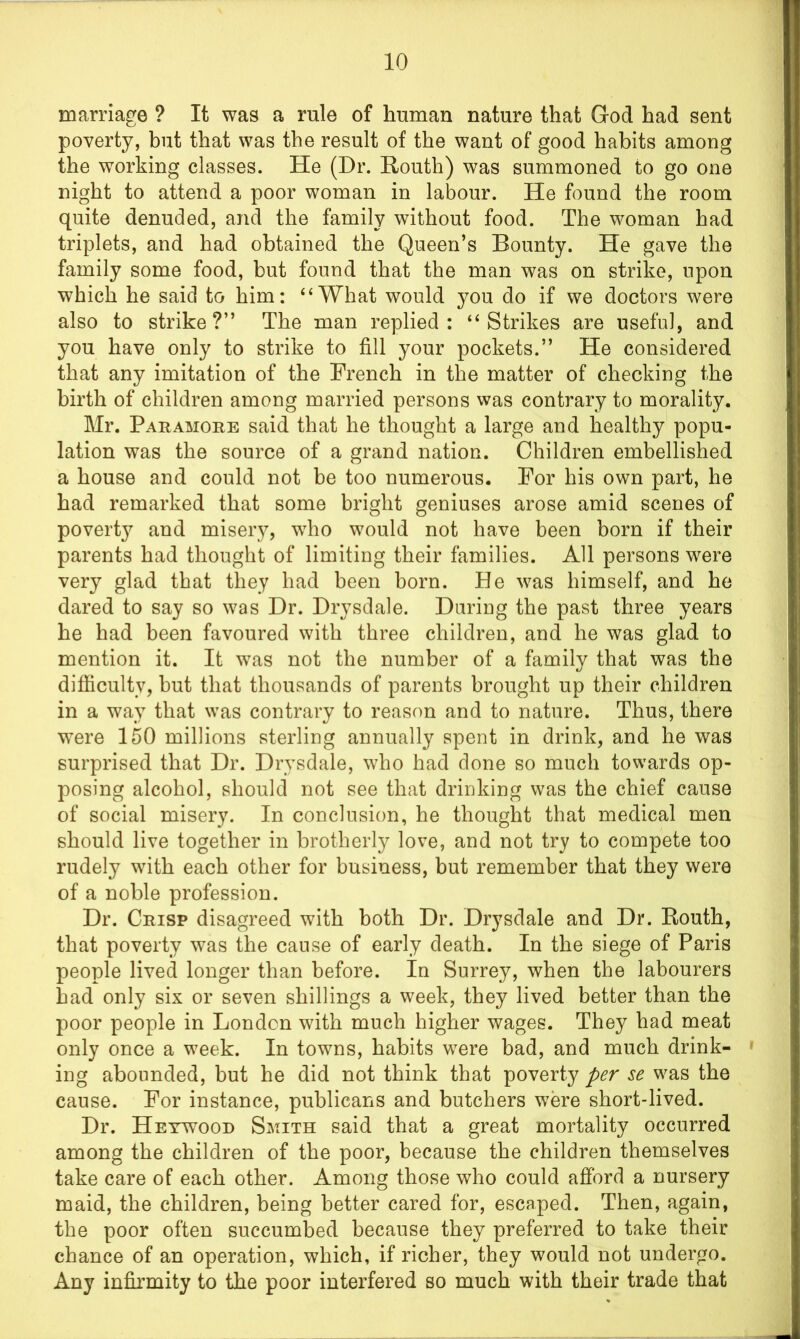 marriage ? It was a rule of human nature that God had sent poverty, but that was the result of the want of good habits among the working classes. He (Dr. Routh) was summoned to go one night to attend a poor woman in labour. He found the room quite denuded, and the family without food. The woman had triplets, and had obtained the Queen’s Bounty. He gave the family some food, but found that the man was on strike, upon which he said to him: 4‘What would you do if we doctors were also to strike?” The man replied: “Strikes are useful, and you have only to strike to fill your pockets.” He considered that any imitation of the French in the matter of checking the birth of children among married persons was contrary to morality. Mr. Paramore said that he thought a large and healthy popu- lation was the source of a grand nation. Children embellished a house and could not be too numerous. For his own part, he had remarked that some bright geniuses arose amid scenes of poverty and misery, who would not have been born if their parents had thought of limiting their families. All persons were very glad that they had been born. He was himself, and he dared to say so was Dr. Drysdale. During the past three years he had been favoured with three children, and he was glad to mention it. It was not the number of a family that was the difficulty, but that thousands of parents brought up their children in a way that wras contrary to reason and to nature. Thus, there were 150 millions sterling annually spent in drink, and he was surprised that Dr. Drysdale, who had done so much towards op- posing alcohol, should not see that drinking was the chief cause of social misery. In conclusion, he thought that medical men should live together in brotherly love, and not try to compete too rudely with each other for business, but remember that they were of a noble profession. Dr. Crisp disagreed with both Dr. Drysdale and Dr. Routh, that poverty was the cause of early death. In the siege of Paris people lived longer than before. In Surrey, when the labourers bad only six or seven shillings a week, they lived better than the poor people in London with much higher wages. They had meat only once a week. In towns, habits w7ere bad, and much drink- ing abounded, but he did not think that poverty per se was the cause. For instance, publicans and butchers were short-lived. Dr. Heywood Smith said that a great mortality occurred among the children of the poor, because the children themselves take care of each other. Among those who could afford a nursery maid, the children, being better cared for, escaped. Then, again, the poor often succumbed because they preferred to take their chance of an operation, which, if richer, they would not undergo. Any infirmity to the poor interfered so much with their trade that
