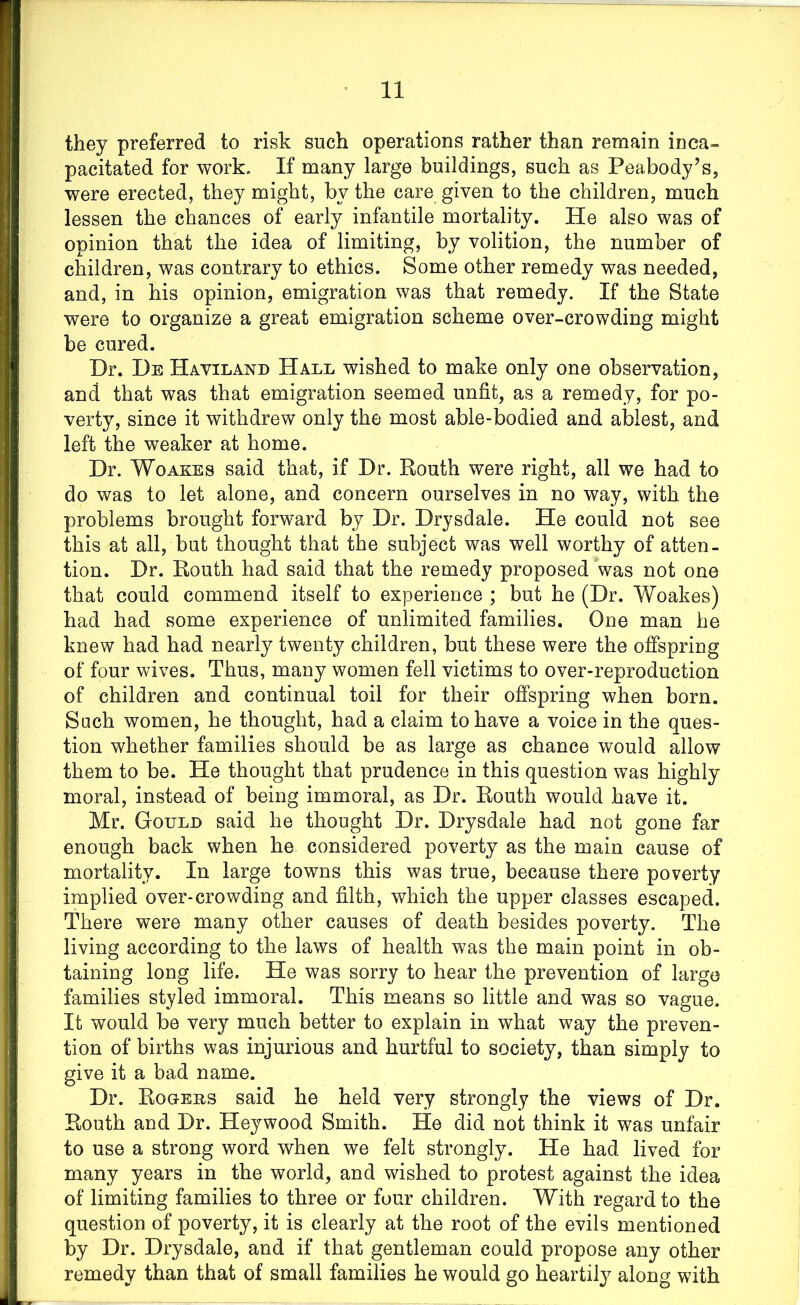they preferred to risk such operations rather than remain inca- pacitated for work. If many large buildings, such as Peabody’s, were erected, they might, by the care given to the children, much lessen the chances of early infantile mortality. He also was of opinion that the idea of limiting, by volition, the number of children, was contrary to ethics. Some other remedy was needed, and, in his opinion, emigration was that remedy. If the State were to organize a great emigration scheme over-crowding might be cured. Dr. De Haviland Hall wished to make only one observation, and that was that emigration seemed unfit, as a remedy, for po- verty, since it withdrew only the most able-bodied and ablest, and left the weaker at home. Dr. Woakes said that, if Dr. Routh were right, all we had to do was to let alone, and concern ourselves in no way, with the problems brought forward by Dr. Drysdale. He could not see this at all, but thought that the subject was well worthy of atten- tion. Dr. Routh had said that the remedy proposed was not one that could commend itself to experience ; but he (Dr. Woakes) had had some experience of unlimited families. One man he knew had had nearly twenty children, but these were the offspring of four wives. Thus, many women fell victims to over-reproduction of children and continual toil for their offspring when born. Sach women, he thought, had a claim to have a voice in the ques- tion whether families should be as large as chance would allow them to be. He thought that prudences in this question was highly moral, instead of being immoral, as Dr. Routh would have it. Mr. Gould said he thought Dr. Drysdale had not gone far enough back when he considered poverty as the main cause of mortality. In large towns this was true, because there poverty implied over-crowding and filth, which the upper classes escaped. There were many other causes of death besides poverty. The living according to the laws of health was the main point in ob- taining long life. He was sorry to hear the prevention of large families styled immoral. This means so little and was so vague. It would be very much better to explain in what way the preven- tion of births was injurious and hurtful to society, than simply to give it a bad name. Dr. Rogers said he held very strongly the views of Dr. Routh and Dr. Heywood Smith. He did not think it was unfair to use a strong word when we felt strongly. He had lived for many years in the world, and wished to protest against the idea of limiting families to three or four children. With regard to the question of poverty, it is clearly at the root of the evils mentioned by Dr. Drysdale, and if that gentleman could propose any other remedy than that of small families he would go heartily along with