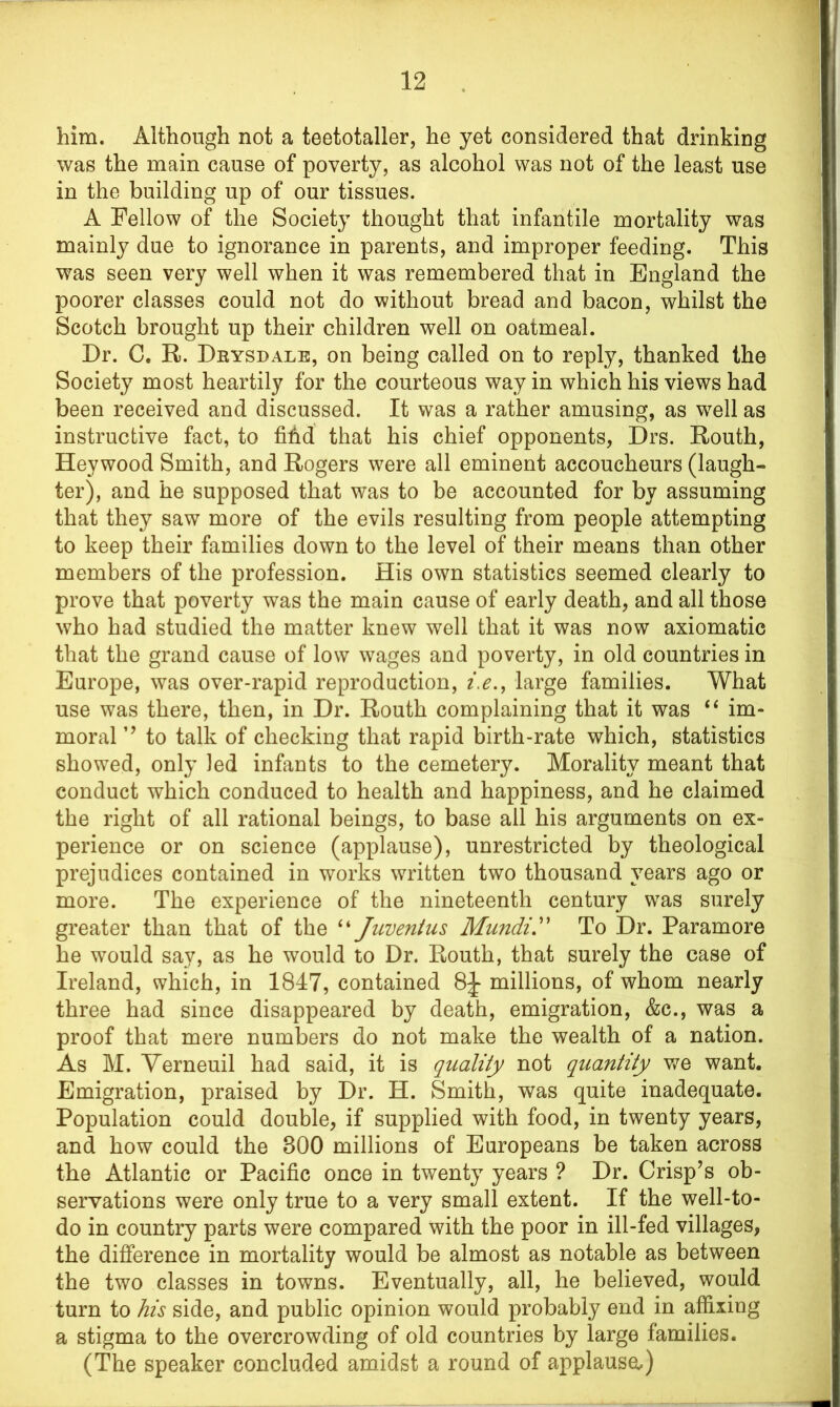 him. Although not a teetotaller, he yet considered that drinking was the main cause of poverty, as alcohol was not of the least use in the building up of our tissues. A Fellow of the Society thought that infantile mortality was mainly due to ignorance in parents, and improper feeding. This was seen very well when it was remembered that in England the poorer classes could not do without bread and bacon, whilst the Scotch brought up their children well on oatmeal. Dr. C. R>. Drysdale, on being called on to reply, thanked the Society most heartily for the courteous way in which his views had been received and discussed. It was a rather amusing, as wTell as instructive fact, to fifid that his chief opponents, Drs. Routh, Hey wood Smith, and Rogers were all eminent accoucheurs (laugh- ter), and he supposed that was to be accounted for by assuming that they saw more of the evils resulting from people attempting to keep their families down to the level of their means than other members of the profession. His own statistics seemed clearly to prove that poverty was the main cause of early death, and all those who had studied the matter knew well that it was now axiomatic that the grand cause of low wages and poverty, in old countries in Europe, was over-rapid reproduction, i.elarge families. What use was there, then, in Dr. Routh complaining that it was “ im- moral ’’ to talk of checking that rapid birth-rate which, statistics showed, only led infants to the cemetery. Morality meant that conduct which conduced to health and happiness, and he claimed the right of all rational beings, to base ail his arguments on ex- perience or on science (applause), unrestricted by theological prejudices contained in works written two thousand years ago or more. The experience of the nineteenth century was surely greater than that of the “ Juventus Mundi.” To Dr. Paramore he would say, as he would to Dr. Routh, that surely the case of Ireland, which, in 1847, contained 8J millions, of whom nearly three had since disappeared by death, emigration, &c., was a proof that mere numbers do not make the wealth of a nation. As M. Yerneuil had said, it is quality not quantity we want. Emigration, praised by Dr. H. Smith, was quite inadequate. Population could double, if supplied with food, in twenty years, and how could the 800 millions of Europeans be taken across the Atlantic or Pacific once in twenty years ? Dr. Crisp’s ob- servations were only true to a very small extent. If the well-to- do in country parts were compared with the poor in ill-fed villages, the difference in mortality would be almost as notable as between the two classes in towns. Eventually, all, he believed, would turn to his side, and public opinion would probably end in affixing a stigma to the overcrowding of old countries by large families. (The speaker concluded amidst a round of applause,)