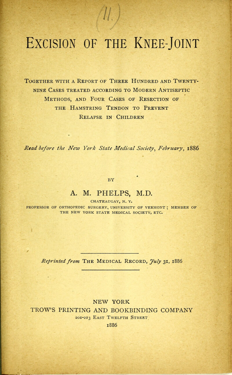 Excision of the Knee-Joint Together with a Report of Three Hundred and Twenty- nine Cases treated according to Modern Antiseptic Methods, and Four Cases of Resection of the Hamstring Tendon to Prevent Relapse in Children Read before the New York State Medical Society, February, 1886 BY A. M. PHELPS, M.D. CHATEAUGAY, N. Y. PROFESSOR OF ORTHOPEDIC SURGERY, UNIVERSITY OF VERMONT ; MEMBER OF THE NEW YORK STATE MEDICAL SOCIETY, ETC. Reprinted from The Medical Record, July 31, 1886 NEW YORK PROW’S PRINTING AND BOOKBINDING COMPANY 201-213 East Twelfth Street 1886