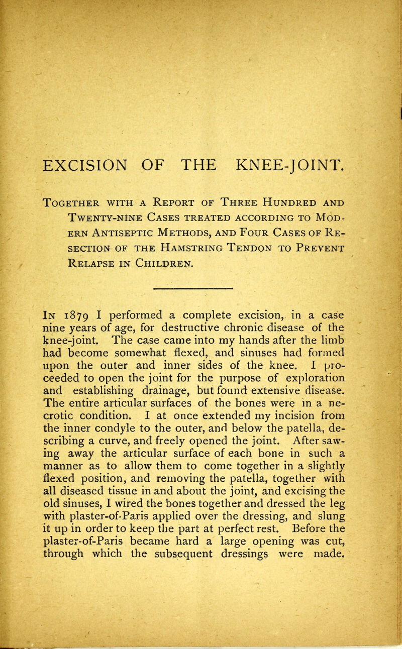 Together with a Report of Three Hundred and Twenty-nine Cases treated according to Mod- ern Antiseptic Methods, and Four Cases of Re- section of the Hamstring Tendon to Prevent Relapse in Children. In 1879 I performed a complete excision, in a case nine years of age, for destructive chronic disease of the knee-joint. The case came into my hands after the limb had become somewhat flexed, and sinuses had formed upon the outer and inner sides of the knee. I pro- ceeded to open the joint for the purpose of exploration and establishing drainage, but found extensive disease. The entire articular surfaces of the bones were in a ne- crotic condition. I at once extended my incision from the inner condyle to the outer, and below the patella, de- scribing a curve, and freely opened the joint. After saw- ing away the articular surface of each bone in such a manner as to allow them to come together in a slightly flexed position, and removing the patella, together with all diseased tissue in and about the joint, and excising the old sinuses, I wired the bones together and dressed the leg with plaster-of-Paris applied over the dressing, and slung it up in order to keep the part at perfect rest. Before the plaster-of-Paris became hard a large opening was cut, through which the subsequent dressings were made.