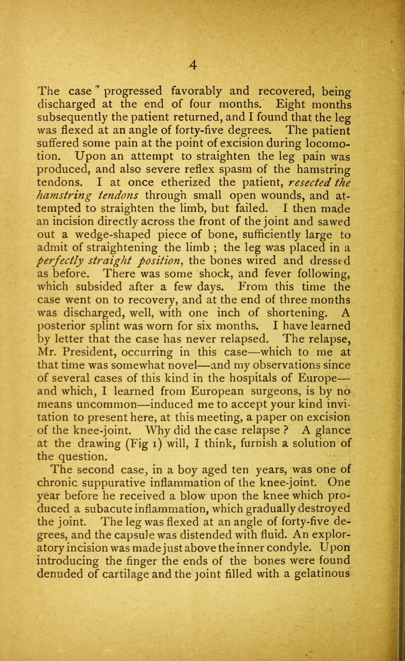 The case * progressed favorably and recovered, being discharged at the end of four months. Eight months subsequently the patient returned, and I found that the leg was flexed at an angle of forty-five degrees. The patient suffered some pain at the point of excision during locomo- tion. Upon an attempt to straighten the leg pain was produced, and also severe reflex spasm of the hamstring tendons. I at once etherized the patient, resected the hamstring tendons through small open wounds, and at- tempted to straighten the limb, but failed. I then made an incision directly across the front of the joint and sawed out a wedge-shaped piece of bone, sufficiently large to admit of straightening the limb ; the leg was placed in a perfectly straight position, the bones wired and dressed as before. There was some shock, and fever following, which subsided after a few days. From this time the case went on to recovery, and at the end of three months was discharged, well, with one inch of shortening. A posterior splint was worn for six months. I have learned by letter that the case has never relapsed. The relapse, Mr. President, occurring in this case—which to me at that time was somewhat novel—and my observations since of several cases of this kind in the hospitals of Europe— and which, I learned from European surgeons, is by no means uncommon—induced me to accept your kind invi- tation to present here, at this meeting, a paper on excision of the knee-joint. Why did the case relapse ? A glance at the drawing (Fig i) will, I think, furnish a solution of the question. The second case, in a boy aged ten years, was one of chronic suppurative inflammation of the knee-joint. One year before he received a blow upon the knee which pro- duced a subacute inflammation, which gradually destroyed the joint. The leg was flexed at an angle of forty-five de- grees, and the capsule was distended with fluid. An explor- atory incision was made just above the inner condyle. Upon introducing the finger the ends of the bones were found denuded of cartilage and the joint filled with a gelatinous