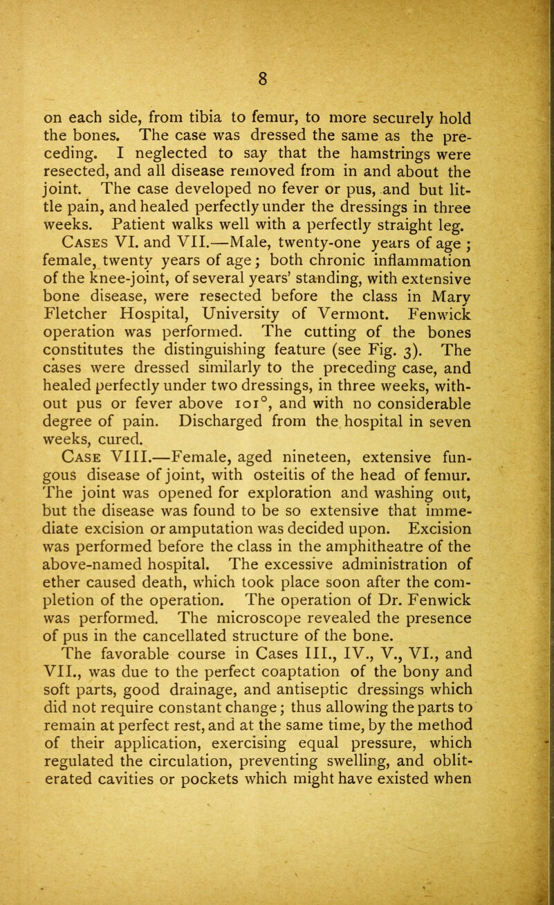 on each side, from tibia to femur, to more securely hold the bones. The case was dressed the same as the pre- ceding. I neglected to say that the hamstrings were resected, and all disease removed from in and about the joint. The case developed no fever or pus, and but lit- tle pain, and healed perfectly under the dressings in three weeks. Patient walks well with a perfectly straight leg. Cases VI. and VII.—Male, twenty-one years of age ; female, twenty years of age; both chronic inflammation of the knee-joint, of several years’ standing, with extensive bone disease, were resected before the class in Mary Fletcher Hospital, University of Vermont. Fenwick operation was performed. The cutting of the bones constitutes the distinguishing feature (see Fig. 3). The cases were dressed similarly to the preceding case, and healed perfectly under two dressings, in three weeks, with- out pus or fever above ioi°, and with no considerable degree of pain. Discharged from the hospital in seven weeks, cured. Case VIII.—Female, aged nineteen, extensive fun- gous disease of joint, with osteitis of the head of femur. The joint was opened for exploration and washing out, but the disease was found to be so extensive that imme- diate excision or amputation was decided upon. Excision was performed before the class in the amphitheatre of the above-named hospital. The excessive administration of ether caused death, which took place soon after the com- pletion of the operation. The operation of Dr. Fenwick was performed. The microscope revealed the presence of pus in the cancellated structure of the bone. The favorable course in Cases III., IV., V., VI., and VII., was due to the perfect coaptation of the bony and soft parts, good drainage, and antiseptic dressings which did not require constant change; thus allowing the parts to remain at perfect rest, and at the same time, by the method of their application, exercising equal pressure, which regulated the circulation, preventing swelling, and oblit- erated cavities or pockets which might have existed when