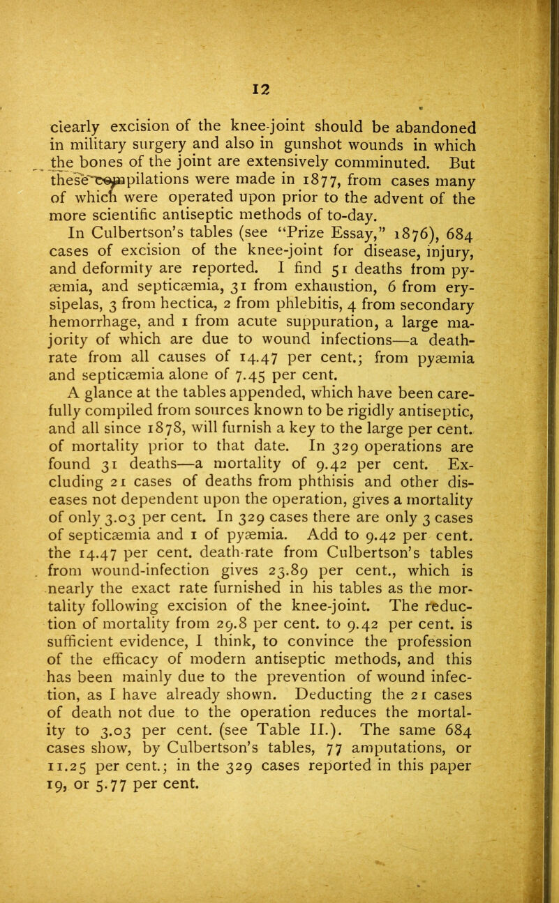 dearly excision of the knee-joint should be abandoned in military surgery and also in gunshot wounds in which the bones of the joint are extensively comminuted. But thesb~~e^npilations were made in 1877, from cases many of which were operated upon prior to the advent of the more scientific antiseptic methods of to-day. In Culbertson's tables (see “Prize Essay, 1876), 684 cases of excision of the knee-joint for disease, injury, and deformity are reported. I find 51 deaths from py- aemia, and septicaemia, 31 from exhaustion, 6 from ery- sipelas, 3 from hectica, 2 from phlebitis, 4 from secondary hemorrhage, and 1 from acute suppuration, a large ma- jority of which are due to wound infections—a death- rate from all causes of 14.47 Per cent.; from pyaemia and septicaemia alone of 7.45 per cent. A glance at the tables appended, which have been care- fully compiled from sources known to be rigidly antiseptic, and all since 1878, will furnish a key to the large per cent, of mortality prior to that date. In 329 operations are found 31 deaths—a mortality of 9.42 per cent. Ex- cluding 21 cases of deaths from phthisis and other dis- eases not dependent upon the operation, gives a mortality of only 3.03 per cent. In 329 cases there are only 3 cases of septicaemia and 1 of pyaemia. Add to 9.42 per cent, the 14.47 per cent, death-rate from Culbertson’s tables from wound-infection gives 23.89 per cent., which is nearly the exact rate furnished in his tables as the mor- tality following excision of the knee-joint. The reduc- tion of mortality from 29.8 per cent, to 9.42 per cent, is sufficient evidence, I think, to convince the profession of the efficacy of modern antiseptic methods, and this has been mainly due to the prevention of wound infec- tion, as I have already shown. Deducting the 21 cases of death not due to the operation reduces the mortal- ity to 3.03 per cent, (see Table II.). The same 684 cases show, by Culbertson’s tables, 77 amputations, or 11.25 Per cent.; in the 329 cases reported in this paper 19, or 5-77 Per cent.