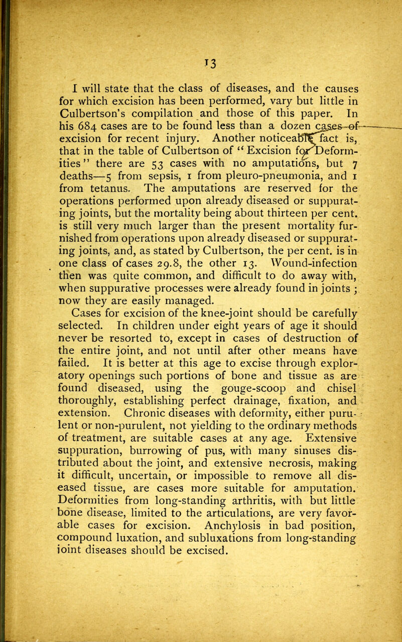 for which excision has been performed, vary but little in Culbertson’s compilation and those of this paper. In his 684 cases are to be found less than a dozen cages ~ef- excision for recent injury. Another noticeabT£ract is, that in the table of Culbertson of “ Excision for Deform- ities ” there are 53 cases with no amputations, but 7 deaths—5 from sepsis, 1 from pleuro-pneumonia, and 1 from tetanus- The amputations are reserved for the operations performed upon already diseased or suppurat- ing joints, but the mortality being about thirteen per cent, is still very much larger than the present mortality fur- nished from operations upon already diseased or suppurat- ing joints, and, as stated by Culbertson, the per cent, is in one class of cases 29.8, the other 13. Wound-infection then was quite common, and difficult to do away with, when suppurative processes were already found in joints ; now they are easily managed. Cases for excision of the knee-joint should be carefully selected. In children under eight years of age it should never be resorted to, except in cases of destruction of the entire joint, and not until after other means have failed. It is better at this age to excise through explor- atory openings such portions of bone and tissue as are found diseased, using the gouge-scoop and chisel thoroughly, establishing perfect drainage, fixation, and extension. Chronic diseases with deformity, either puru- lent or non-purulent, not yielding to the ordinary methods of treatment, are suitable cases at any age. Extensive suppuration, burrowing of pus, with many sinuses dis- tributed about the joint, and extensive necrosis, making it difficult, uncertain, or impossible to remove all dis- eased tissue, are cases more suitable for amputation. Deformities from long-standing arthritis, with but little bone disease, limited to the articulations, are very favor- able cases for excision. Anchylosis in bad position, compound luxation, and subluxations from long-standing ioint diseases should be excised.