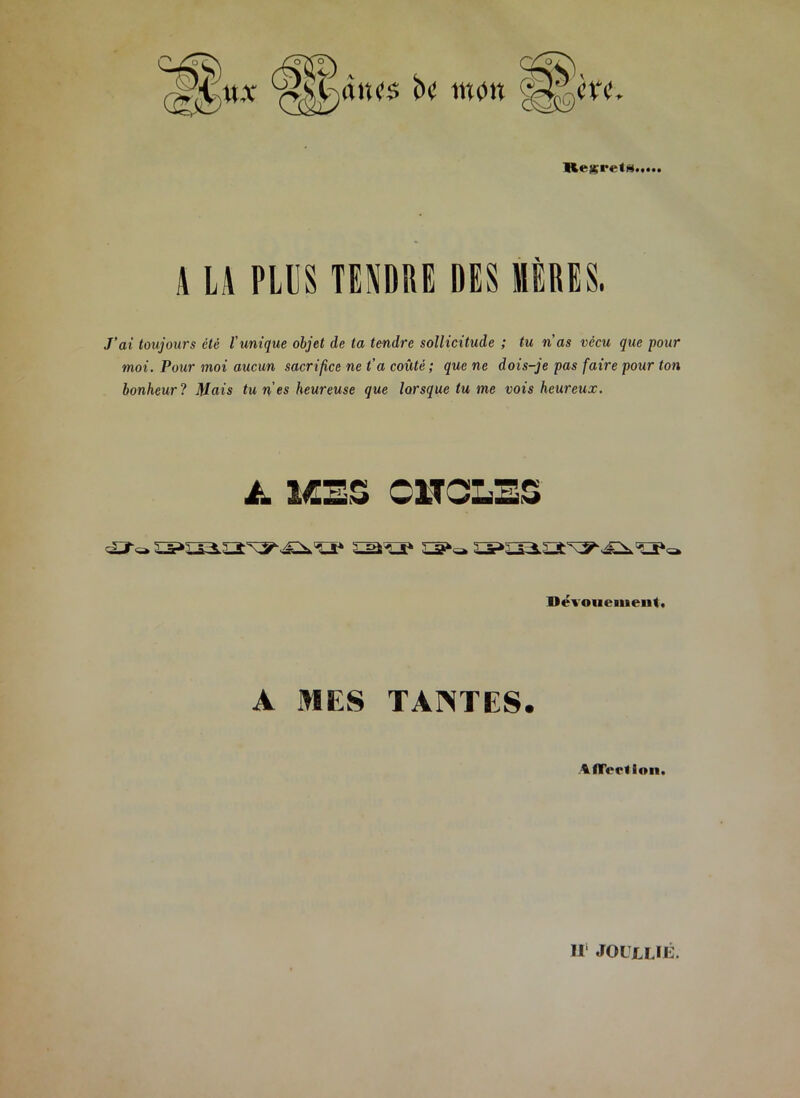 m>à™ * HexiTtA A LA PLUS TENDRE x DES HERES. J’ai toujours été l’unique objet de ta tendre sollicitude ; tu n’as vécu que pour moi. Pour moi aucun sacrifice ne t’a coûté; que ne dois-je pas faire pour ton bonheur ? Mais tu n'es heureuse que lorsque tu me vois heureux. Dévouement. A MES TANTES. tfTertioii. H JOUJLLIÉ.