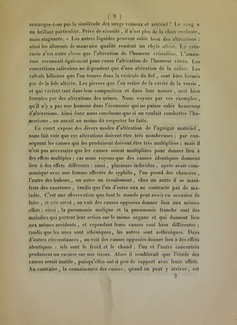 remarque-t-ou pas la similitude des sangs veineux et artériel? Le sang a un brillant particulier. Privé de sérosité , il n’est plus de la chair coulante, mais stagnante. » Les autres liquides peuvent subir bien des altérations ; ainsi les aliments de mauvaise qualité rendent un chyle altéré. La cata- racte n’est autre chose que l’altération de l’humeur cristalline. L’amau- rose reconnaît également pour cause l’altération de l’humeur vitrée. Les concrétions salivaires ne dépendent que d’une altération de la salive. Les calculs biliaires que l’on trouve dans la vésicule du fiel, sont bien formés par de la bile altérée. Les pierres que l’on retire de la cavité de la vessie , et qui varient tant dans leur composition et dans leur nature, sont bien fournies par des altérations des urines. Nous voyons par ces exemples , qu’il n’y a pas une humeur dans l’économie qui ne puisse subir beaucoup d’altérations. Ainsi donc nous concluons que si on voulait combattre l’hu- morisme , on aurait au moins dû respecter les faits. Ce court exposé des divers modes d’altération de l’agrégat matériel , nous fait voir que ces altérations doivent être très nombreuses ; par con- séquent les causes qui les produisent doivent être très multipliées ; mais il n’est pas nécessaire que les causes soient multipliées pour donner lieu à des effets multiples ; car nous voyons que des causes identiques donnent lieu à des effets différents : ainsi , plusieurs individus , après avoir com- muniqué avec une femme affectée de syphilis, l’un prend des chancres , l’autre des bubons , un autre un écoulement, chez un autre il se mani- feste des exostoses , tandis que l’un d’entre eux ne contracte pas de ma- ladie. C’est une observation que tout le monde peut avoir eu occasion de faire , et vice versà , on voit des causes opposées donner lieu aux mêmes effets ; ainsi , la pneumonie maligne et la pneumonie franche sont des maladies qui portent leur action sur le même organe et qui donnent lieu aux mêmes accidents , et cependant leurs causes sont bien différentes ; tandis que les unes sont sthéniques, les autres sont asthéniques. Dans d’autres circonstances , on voit des causes opposées donner lieu à des effets identiques : tels sont le froid et le chaud ; l’un et l’autre concentrés produisent un escarre sur nos tissus. Alors il semblerait que l’étude des causes serait inutile , puisqu’elles ont si peu de rapport avec leurs effets. Au contraire ; la connaissance des causes , quand on peut y arriver , est 2