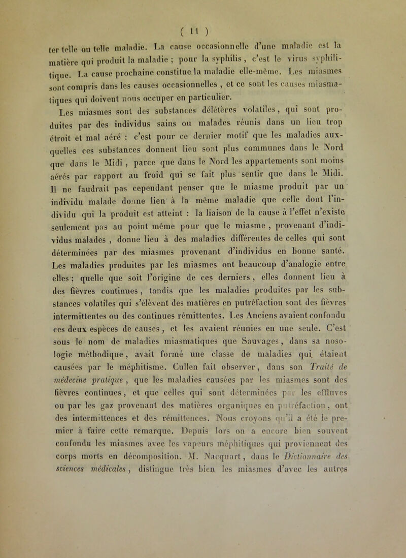 ter toile ou toile maladie. La cause occasionnelle d’une maladie est la matière qui produit la maladie ; pour la syphilis , c’est le virus syphili- tique. La cause prochaine constitue.la maladie elle-même. Les miasmes sont compris dans les causes occasionnelles , et ce sont les causes miasma- tiques qui doivent nous occuper en particulier. Les miasmes sont des substances délétères volatiles, qui sont pro- duites par des individus sains ou malades réunis dans un lieu trop étroit et mal aéré : c’est pour ce dernier motit que les maladies aux- quelles ces substances donnent lieu sont plus communes dans le Nord que dans le Midi , parce que dans le Nord les appartements sont moins aérés par rapport au froid qui se fait plus sentir que dans le Midi. 11 ne faudrait pas cependant penser que le miasme produit par un individu malade donne lien à la même maladie que celle dont l’in- dividu qui la produit est atteint : la liaison de la cause à l’effet n’existe seulement pas au point même pour que le miasme , provenant d’indi- vidus malades , donne lieu à des maladies différentes de celles qui sont déterminées par des miasmes provenant d’individus en bonne santé. Les maladies produites par les miasmes ont beaucoup d’analogie entre elles ; quelle que soit l’origine de ces derniers , elles donnent lieu à des fièvres continues , tandis que les maladies produites par les sub- stances volatiles qui s’élèvent des matières en putréfaction sont des fièvres intermittentes ou des continues rémittentes. Les Anciens avaient confondu ces deux espèces de causes ; et les avaient réunies eu une seule. C’est sous le nom de maladies miasmatiques que Sauvages, dans sa noso- logie méthodique, avait formé une classe de maladies qui. étaient causées par le méphitisme. Cullen fait observer, dans son Traité de médecine pratique , que les maladies causées par les miasmes sont des fièvres continues, et que celles qui sont déterminées { les effluves ou par les gaz provenant des matières organiques en p u; réfaction, ont des intermittences et des rémittences. Nous croyons qu’il a été le pre- mier à faire celle remarque. Depuis lors on a encore bien souvent confondu les miasmes avec les vapeurs méphitiques qui proviennent des corps morts en décomposition. M. Naequarl, dans le Dictionnaire des sciences médicales, distingue très bien les miasmes d’avec les autres