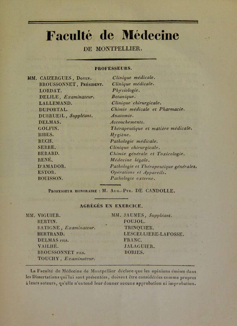 Faculté de Médecine DE MONTPELLIER. PROFESSEURS. MM. CAIZERGUES, Doyen. BROUSSONNET, Président. LORDAT. DELILE, Examinateur. LALLEMAND. DUPORTAL. DUBRUEIL, Suppléant. DELMAS. GOLFIN. RIBES. RECH. SERRE. BERARD. RENÉ. D’AMADOR. ESTOR. BOUISSON. Clinique médicale. Clinique médicale. Physiologie. Botanique. Clinique chirurgicale. Chimie médicale et Pharmacie. Anatomie. Accouchements. 7hérapeutique et matière médicale. Hygiène. Pathologie médicale. Clinique chirurgicale. Chimie générale et Toxicologie. Médecine légale. Pathologie et Thérapeutique générales. Opérations et Appareils. Pathologie externe. Professeur honoraire : M. Aug.-Pyr. DE CANDOLLE. AGRÉGÉS EN EXERCICE. MM. VIGUIER. BERTIN. BATIGNE , Examinateur. BERTRAND. DELMAS fils. VAILHÉ. BROUSSONNET fils. TOUC1IY, Examinateur. MM. JAUMES, Suppléant. POUJOL. TRINQUIER. LESCELLIERE-LAFOSSE. FRANC. J ALAGUIER. BORIES. La Faculté de Médecine de Montpellier déclare que les opinions émises dans les Dissertationsqui’lui sont présentées, doivent être considérées comme propres h leurs auteurs, qu’elle n’entend leur donner aucune approbation ni improbation.