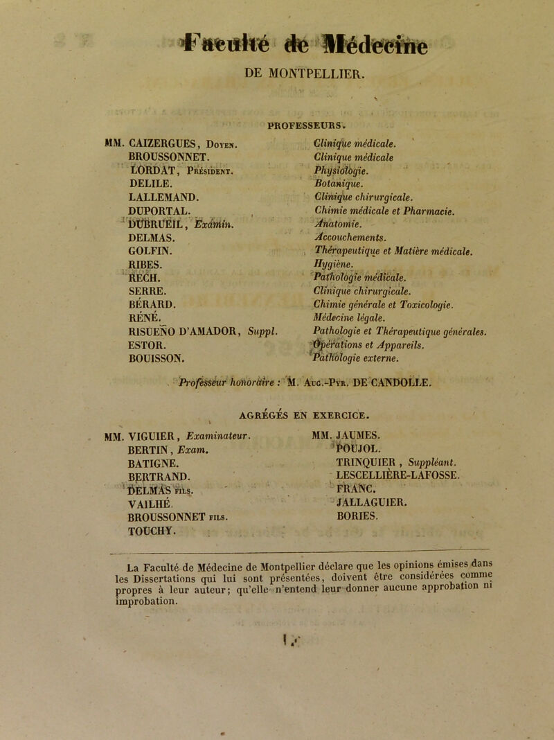 «te IH^éd^Üiie DE MONTPELLIER. ' s PROFESSEURS. MM. CAIZERGUES, Doyen. BROÜSSONNET. LÔRDAT, Président. DELIEE. LALLEMAND. DÜPORTAL. ^'irtlBRUEIL, Exdmin. DELMAS. GOLFIN. , RIRES. Rech. SERRE. BÉRAUD. RÉNÉ. RISUENO D’AMADOR, Suppl. ESTOR. BOUISSON. Cliniç/Ue médicale. Clinique médicale Physioibgie. Botanique. Clinique chirurgicale. Chimie médicale et Pharmacie. ‘Anatomie. Accouchements. , Thérapeutique et Matière médicale. Hygiène. Pàt'holàqie médicale. Clinique chirurgicale. Chimie générale et Toxicologie. MéderAne légale. Pathologie et Thérapeutique générales, '^pééations et Appareils. ^Pathologie externe. Profisséur hohoràtre ; 'M. Aug.-Pyr, DE- CANDOLLE, AGREGES EN EXERCICE. MM. VIGUIER, Examinateur. BERTIN, Exam. BATIGNE. BERTRAND. ’:ôELitfÂ'sms. VAILHÉ. BROÜSSONNET fils. TOÜCHY. MM. JAÜMES. 'POUJOL. TRINQUIER , Suppléant. LESCELLIÈRE-LAFOSSE. '-franc. ' JALLAGUIER. BORIES. La Faculté de Médecine de Montpellier déclare que les opinions omises dans les Dissertations qui lui sont présentées, doivent être considérées comme propres à leur auteur ; qu’elle n’entend leur donner aucune approbation ni improbation. 1/