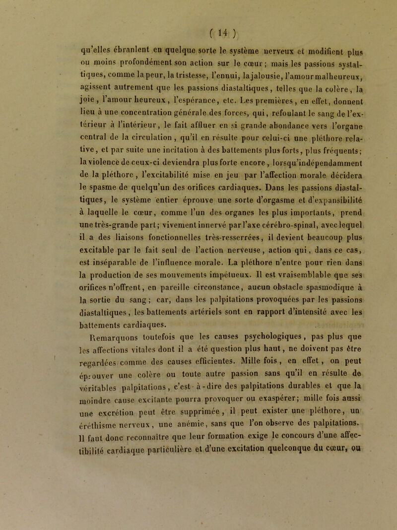 qu’elles ébranlent en quelque sorte le système nerveux et modifient plus ou moins profondément son action sur le cœur ; mais les passions systal- tiques, comme la peur, la tristesse, l’ennui, lajalousie, l’amour malheureux, agissent autrement que les passions diaslaltiques, telles que la colère, la joie, l’amour heureux, l’espérance, etc. Les premières, en effet, donnent lieu à une concentration générale des forces, qui, refoulant le sang de l’ex- térieur à l’intérieur, le fait affluer en si grande abondance vers l’organe central de la circulation , qu’il en résulte pour Celui-ci une pléthore rela- tive, et par suite une incitation à des battements plus forts, plus fréquents; la violence de ceux-ci deviendra plus forte encore, lorsqu’indépendamment de la pléthore, l’excitabilité mise en jeu par l’alTection morale décidera le spasme de quelqu’un des orifices cardiaques. Dans les passions diastal- tiques, le système entier éprouve une sorte d’orgasme et d’expansibilité à laquelle le cœur, comme l’un des organes les plus importants, prend une très-grande part; vivement innervé par l’axe cérébro-spinal, avec lequel il a des liaisons fonctionnelles très-resserrées, il devient beaucoup plus excitable par le fait seul de l’action nerveuse, action qui, dans ce cas, est inséparable de l’influence morale. La pléthore n’entre pour rien dans la production de ses mouvements impétueux. Il est vraisemblable que ses orifices n’offrent, en pareille circonstance, aucun obstacle spasmodique à la sortie du sang; car, dans les palpitations provoquées par les passions diastalliques, les battements artériels sont en rapport d’intensité avec les battements cardiaques. Remarquons toutefois que les causes psychologiques, pas plus que les affections vitales dont il a été question plus haut, ne doivent pas être regardées comme des causes efficientes. Mille fois , en effet, on peut épiouver une colère ou toute autre passion sans qu’il en résulte de véritables palpitations, c’est-à-dire des palpitations durables et que la moindre cause excitante pourra provoquer ou exaspérer; mille fois aussi une excrétion peut être supprimée, il peut exister une pléthore, un éréthisme nerveux, une anémie, sans que l’on observe des palpitations. 11 faut donc reconnaître que leur formation exige le concours d’une affec- tibilité cardiaque particulière et d’une excitation quelconque du cœur, ou